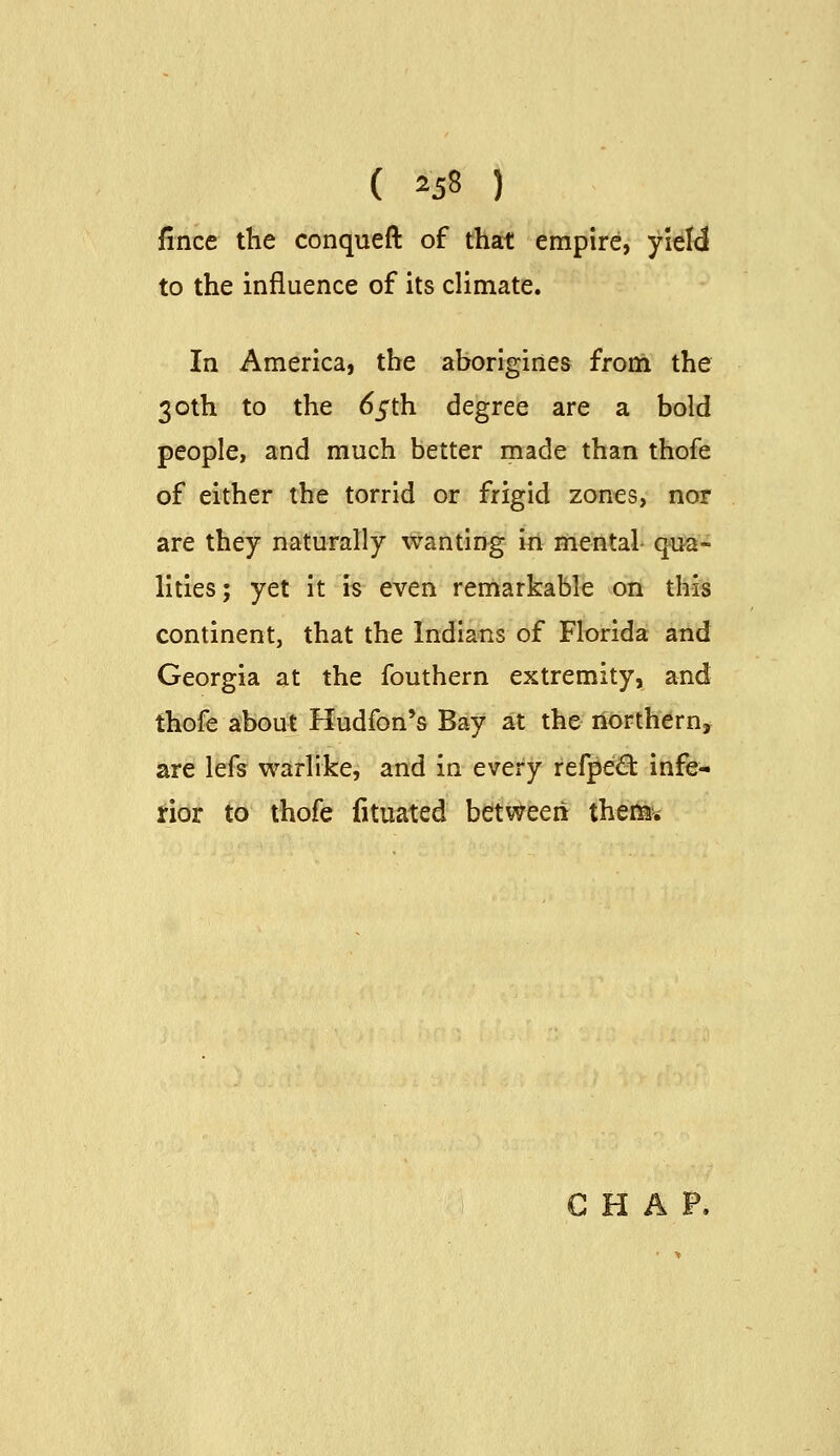 fince the conqueft of that empire, yiel<3 to the influence of its climate. In America, the aborigines from the 30th to the 6^th degree are a bold people, and much better made than thofe of either the torrid or frigid zones, nor are they naturally wanting in mental qua- lities; yet it is even remarkable on this continent, that the Indians of Florida and Georgia at the fouthern extremity, and thofe about Hudfon*s Bay at the northernj are lefs warlike, and in every refpe6: infe- rior to thofe fituated between there's G ri A F.