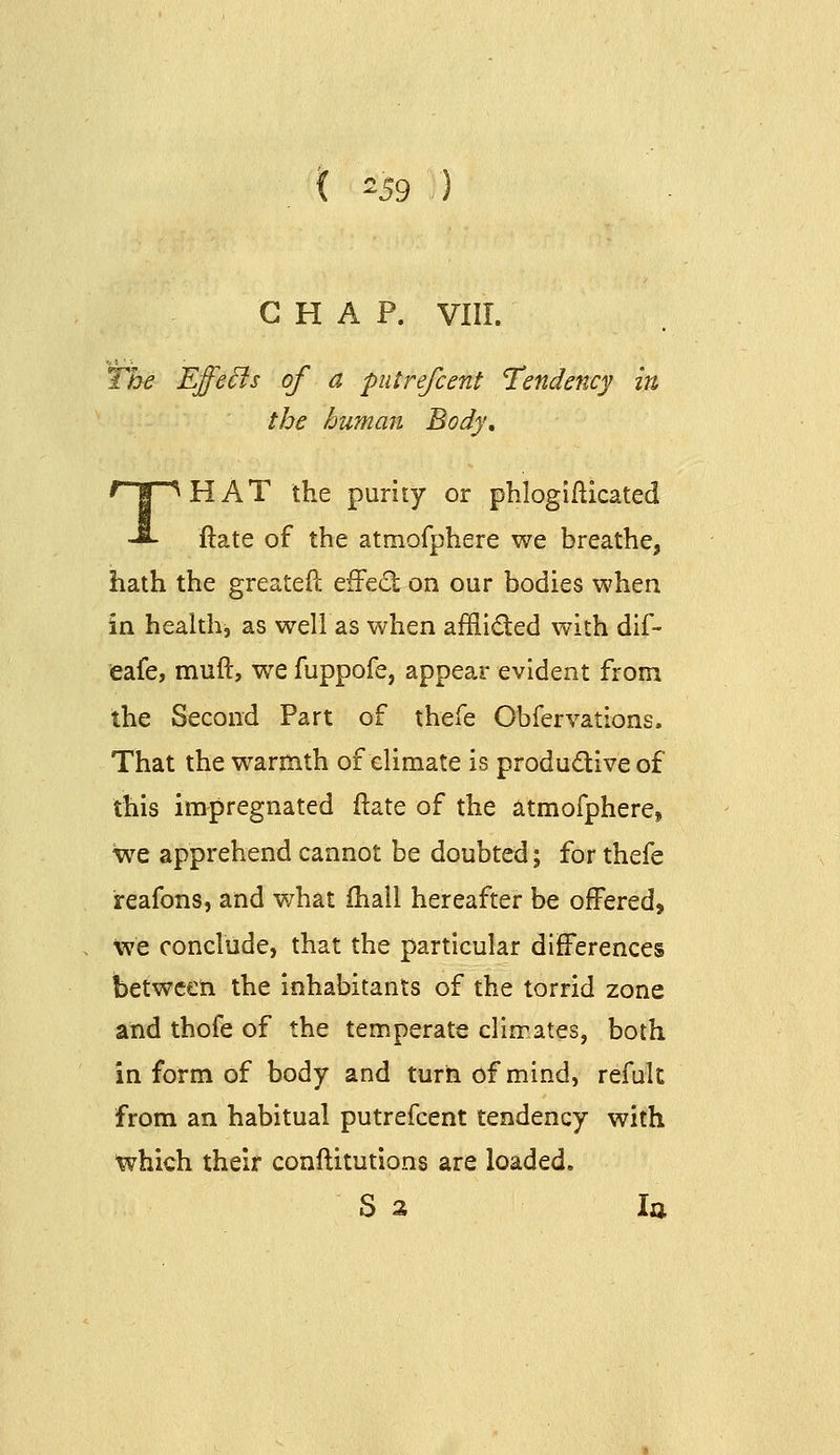 '59 CHAP. VIII. The Effe^s of a putrefcent Tendency in the human Body, THAT the purity or phlogiilicated ftate of the atmofphere we breathe, hath the greateft eifed on our bodies when in health, as welias when afflid:ed with dif- eafe, muft, we fuppofe, appear evident from the Second Part of thefe Obfervations. That the warmth of climate is produdive of this impregnated ftate of the atmofphere, \ve apprehend cannot be doubted; for thefe reafons, and what (hall hereafter be offered, we conclude, that the particular differences between the inhabitants of the torrid zone and thole of the temperate climates, both in form of body and turn of mind, refult from an habitual putrefcent tendency with which their conftitutions are loaded. S 3 la