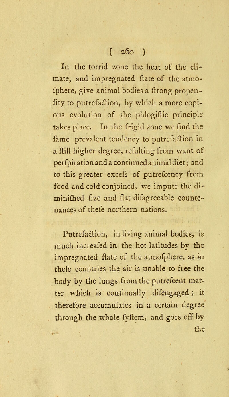 In the torrid zone the heat of the cli- mate, and impregnated ftate of the atmo- fphere, give animal bodies a ftrong propen- iity to putrefadion, by which a more copi- ous evolution of the phlogiftic principle takes place. In the frigid zone we find the fame prevalent tendency to putrefaction in a ftill higher degree, refulting from want of perfpiration and a continued animal diet; and to this greater excefs of putrefcency from food and cold conjoined, we impute the di- miniflied fize and flat difagreeable counte- nances of thefe northern nations. Putrefadion, in living animal bodies, is much increafed in the hot latitudes by the impregnated ftate of the atmofphere, as in thefe countries the air is unable to free the body by the lungs from the putrefcent mat- ter which is continually difengaged; it therefore accumulates in a certain degree through the whole fyftem, and goes off by the