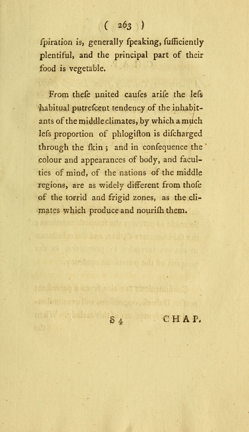 C 2^5 ) jfpiration is, generally fpeaking, fufficiently plentiful, and the principal part of their food is vegetable. From thefe united caufes arife the lefs habitual putrefcent tendency of the inhabit- ants of the middle climates, by which a mpch lefs proportion of phlogifton is difcharged through the ikin ; and in confequence the' colour and appearances of body, and facul- ties of mind, of the nations of the middle regions, are as widely different from thofe of the torrid and frigid zones, as the cli- jnates vvhiph produce and nourifh them. § 4 CHAP.