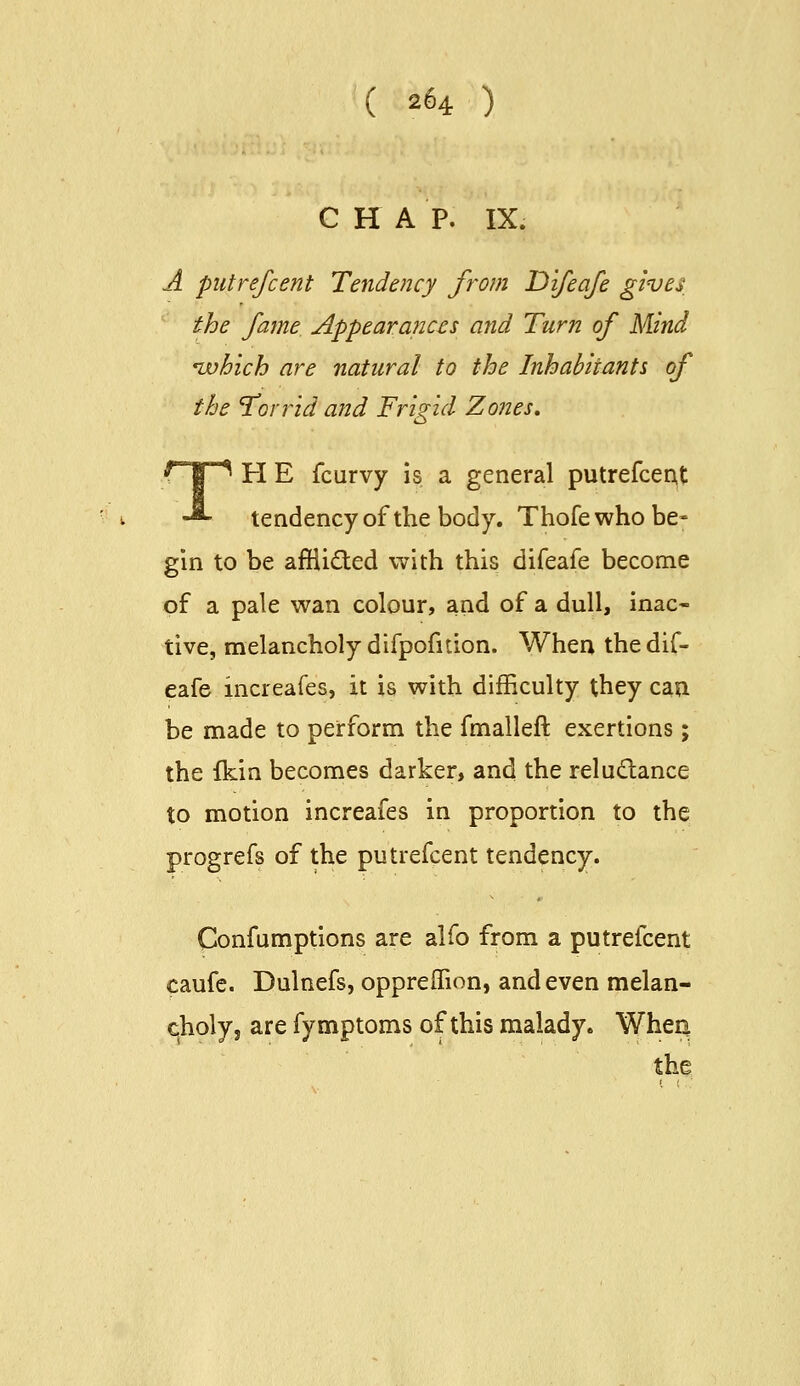 C H A P. IX. A piitrefcent Tendency from Difeaje gives the fame Appearances and Turn of Mind 'which are natural to the Inhabitants of the 'Torrid and Frigid Zones, FIE fcurvy is a general putrefcent tendency of the body. Thofewho be- gin to be afiiided with this difeafe become of a pale wan colour, and of a dull, inac- tive, melancholy difpofition. When the dif- eafe increafes, it is with difficulty they can be made to perform the fmalleft exertions; the fkin becomes darker, and the reludance to motion increafes in proportion to the progrefs of the putrefcent tendency. Confumptions are alfo from a putrefcent caufe. Dulnefs, opprelTion, and even melan- choly, are fymptoms of this malady. Whea the