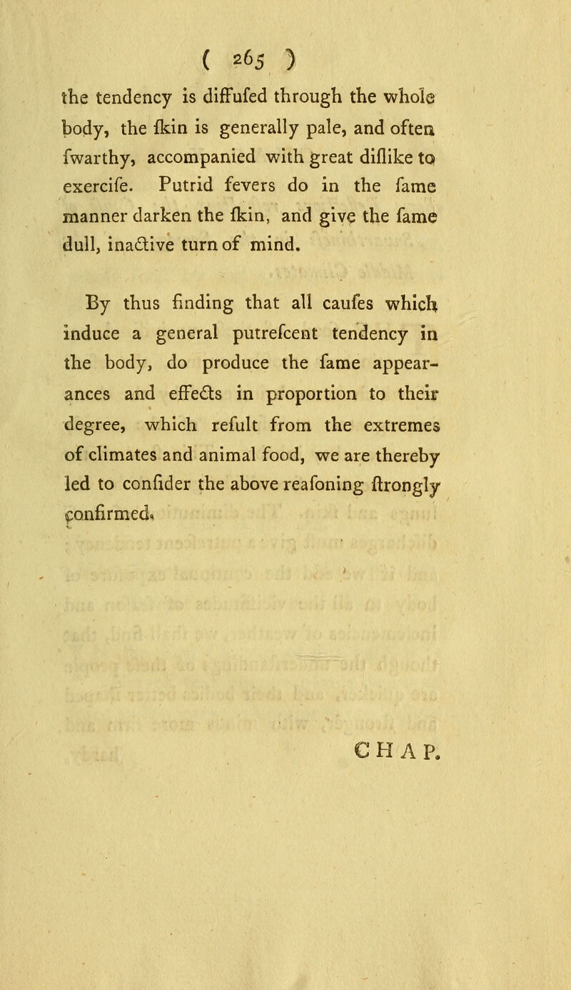 the tendency is difFufed through the whole body, the fkin is generally pale, and often fwarthy, accompanied with great diflike tq exercife. Putrid fevers do in the fame manner darken the fkin, and give the fame dull, inactive turn of mind. By thus finding that all caufes which induce a general putrefcent tendency in the body, do produce the fame appear- ances and effects in proportion to their degree, which refult from the extremes of climates and animal food, we are thereby led to confider the above reafoning ftrongly ^onfirmed^ CHAP.