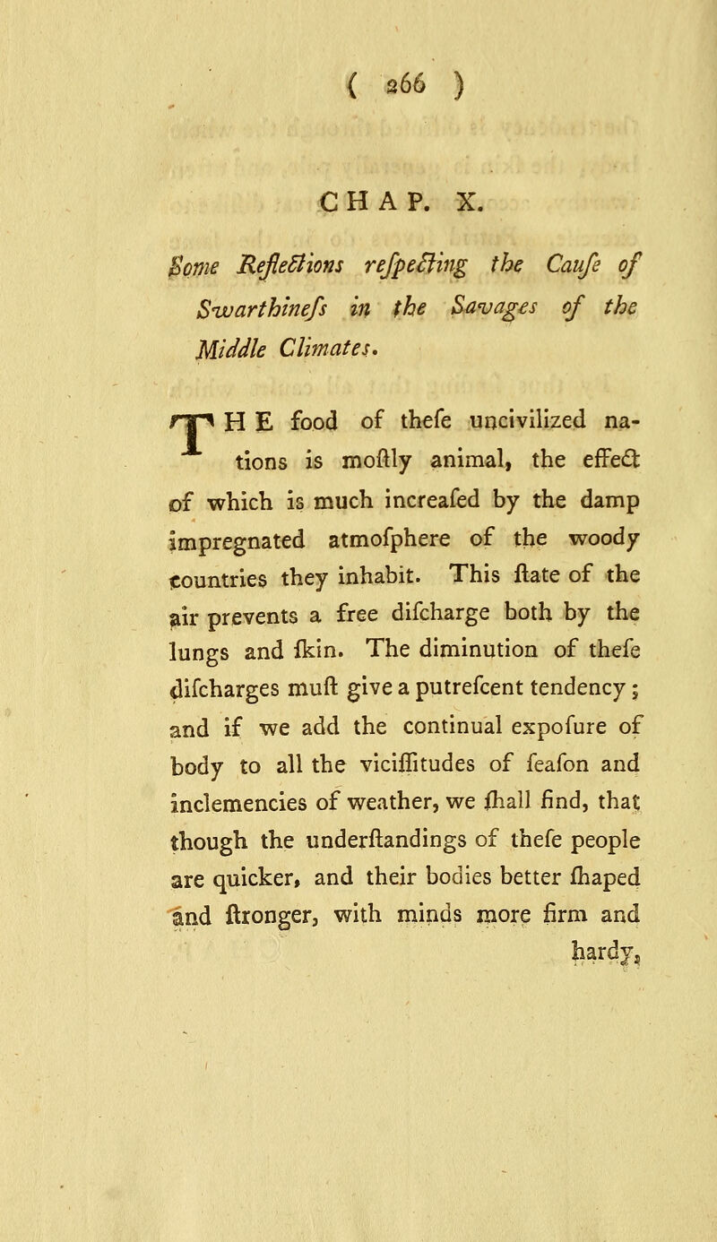 CHAP. X. Borne Reflections refpeS^ing the Caufe of Sivarthinefs in the Savages of the Middle Climates* np H E food of thefe uncivilized na- tions is moftly animal, the effect pf which is much increafed by the damp impregnated atmofphere of the woody tcountries they inhabit. This ftate of the air prevents a free difcharge both by the lungs and fkin. The diminution of thefe difcharges muft give a putrefcent tendency; and if we add the continual expofure of body to all the viciflitudes of feafon and inclemencies of weather, we ihall find, that; though the underftandings of thefe people are quicker, and their bodies better fhaped and ftronger, with minds more firm and hardy.