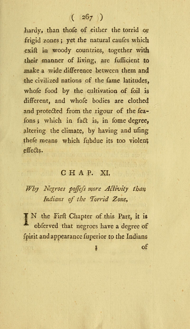 ( 26/ ) hardy, than thofe of either the torrid oi:? frigid zones ; yet the natural caufes whicli exift in woody countries, together with th^r manner of living, are fufficient to make a wide difference between them and the civilized nations of the fame latitudes, whofe food by the cultivation of foil is different, and whofe bodies are clothed and protected from the rigour of the fea- fons; which in fa<St is, in fome degree^ altering the climate, by having and uling thefe mean0 which fubdue its too violent pffeds. G H A P. XL Why Negroes pojfefs more A^ivity than Indians of the Torrid Zone,. T N the Firft Chapter of this Part^ it is obferved that negroes have a degree of fpirit and appearance fuperior to the Indians