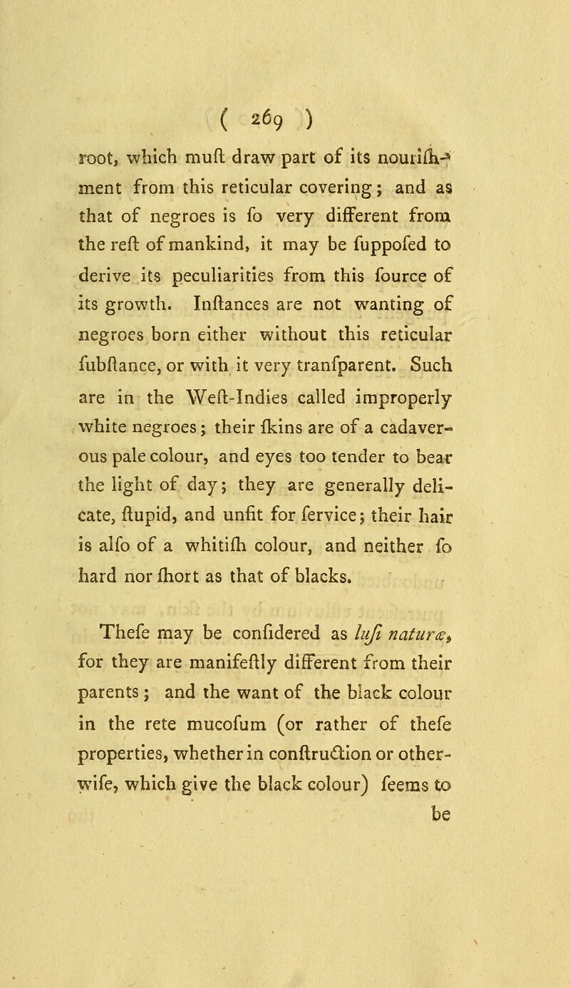 root, which muft draw part of its nourifk-^ ment from this reticular covering; and as that of negroes is fo very different from the reft of mankind, it may be fuppofed to derive its peculiarities from this fource of its growth. Inftances are not wanting of negroes born either without this reticular fubftance, or with it very tranfparent. Such are in the Weft-Indies called improperly white negroes; their fklns are of a cadaver- ous pale colour, and eyes too tender to bear the light of day; they are generally deli- cate, ftupid, and unfit for fervice; their hair is alfo of a whitifti colour, and neither fo hard norfhort as that of blacks. Thefe may be confidered as lujl natuns^ for they are manifeftly different from their parents; and the want of the black colour in the rete mucofum (or rather of thefe properties, whether in conftrudion or other- wife, which give the black colour) feems to be