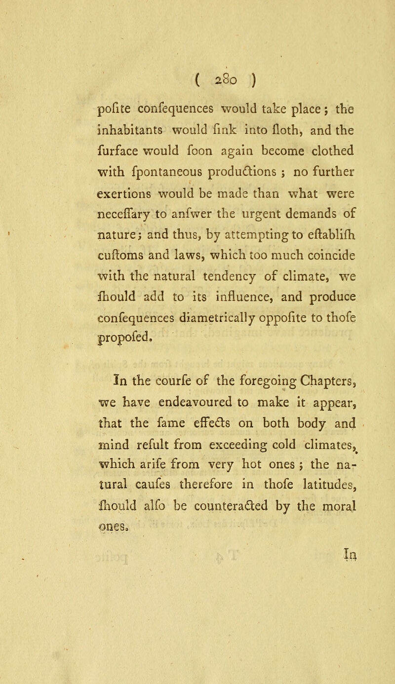 pofite confequences would take place; the inhabitants would fink into floth, and the furface would foon again become clothed with fpontaneous productions ; no further exertions would be made than what were neceffary to anfwer the urgent demands of nature; and thus, by attempting to eftablifli cuftoms and laws, which too much coincide with the natural tendency of climate, we fhould add to its influence, and produce confequences diametrically oppofite to thofe propofed. In the courfe of the foregoing Chapters, we have endeavoured to make it appear, that the fame effe<5l:s on both body and mind refult from exceeding cold climates,^ which arife from very hot ones ; the na- tural caufes therefore in thofe latitudes, ihould alfo be counterac^ted by the moral la