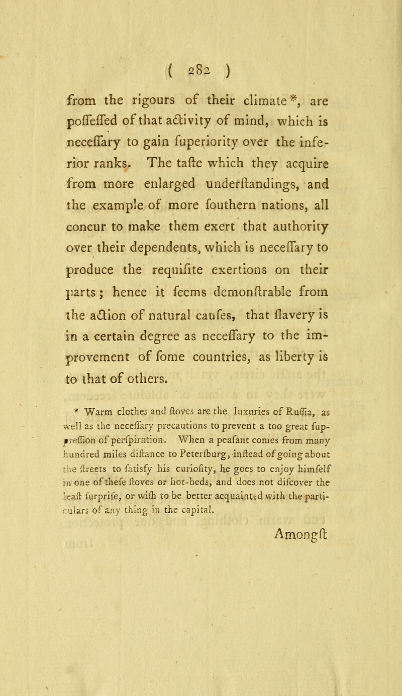 from the rigours of their climate*, are poffeiTed of that adivity of mind, which is neceflary to gain fuperiority over the infe- rior ranks. The tafte which they acquire from more enlarged underftandings, and the example of more fouthern nations, all concur to make them exert that authority over their dependents, which is neceflary to produce the requifite exertions on their parts; hence it feems demonftrable from the adion of natural caufes, that flavery is in a certain degree as neceffary to the im- provement of fome countries, as liberty is to that of others. * Warm clothes and ftoves are the luxuries of Ruffia, as well as the neceffary precautions to prevent a too great fup- ^reffion of perfpiration. When a peafant comes from many- hundred miles diftance to Peteriburg, inftead of going about the llreets to fatisfy his curlofity, he goes to enjoy himfelf m one of thefe ftoves or hot-beds, and does not difcover the :eaft furpriie, or wifh to be better acquainted with the parti- culars of any thing in the capital. Amongft