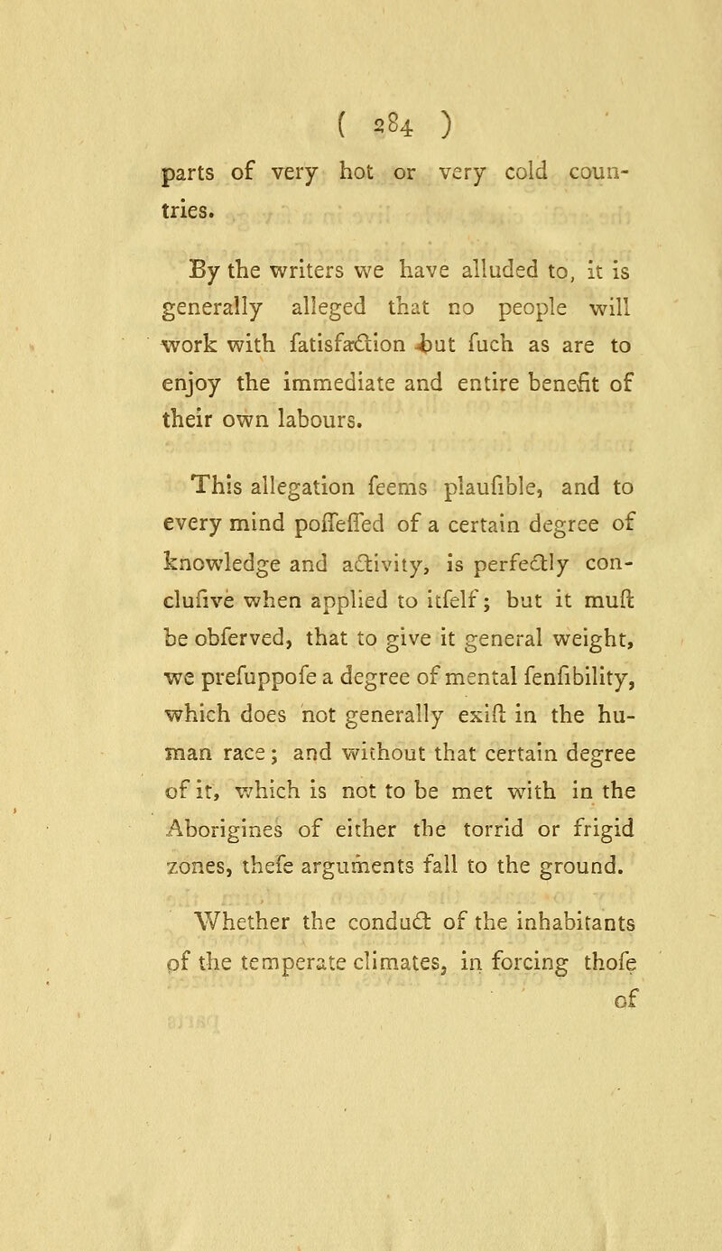 parts of very hot or very cold coun- tries. By the writers we have alluded to, it is generally alleged that no people will work with fatisfardlon 4)ut fuch as are to enjoy the immediate and entire benefit of their own labours. This allegation feems plaufible, and to every mind poffeffed of a certain degree of knowledge and activity, is perfectly con- clufive when applied to itfelf; but it muft be obferved, that to give it general weight, we prefuppofe a degree of mental fenfibility, which does not generally exiO: in the hu- man race; and without that certain degree of it, v/hich is not to be met with in the Aborigines of either the torrid or frigid zones, thefe arguments fall to the ground. Whether the conduct of the inhabitants of the temperate climateSj in forcing thofe of