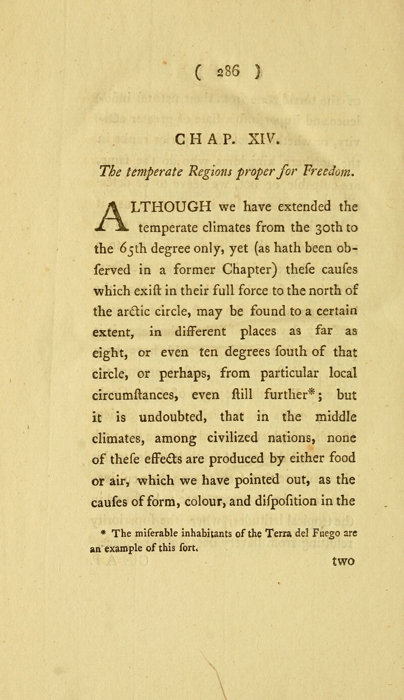 CHAP. XIV. The temperate Regions proper for Freedom, ALTHOUGH we have extended the temperate climates from the 30th to the 65th degree only, yet (as hath been ob- ferved in a former Chapter) thefe caufes which exift in their full force to the north of the ardic circle, may be found to a certain extent, in different places as far as eight, or even ten degrees fouth of that circle, or perhaps, from particular local circumftances, even ftill further*; but it is undoubted, that in the middle climates, among civilized nations, none of thefe effeds are produced by either food or air, which we have pointed out, as the caufes of form, colour, and difpofition in the * The miferable Inhabitants of the Terra del Fuego are an example of this fort. two