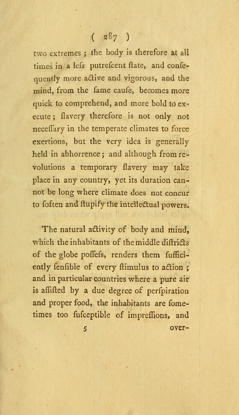 two extremes ; the body is therefore at all tunes in a lefs putrefcent ftate, and confe- quently more adive and vigorous, and the mind, from the fame caufe, becomes more quick to comprehend, and more bold to ex- ecute ; flavery therefore is not only not neceffary in the temperate climates to force exertions, but the very idea is generally held in abhorrence; and although from re- volutions a temporary flavery may take place in any country, yet its duration can- not be long where climate does not concur to foften and ftupify the intellea;ual powers. The natural adivity of body and mind, which the inhabitants of the middle diftrids of the globe poflefs, renders them fufEci- ently fenfible of every ftimulus to adion ; and in particular countries where a pure air is aflifled by a due degree of perfpiration and proper food, the inhabitants are fome- times too fufceptible of impreflions, and 5 over-