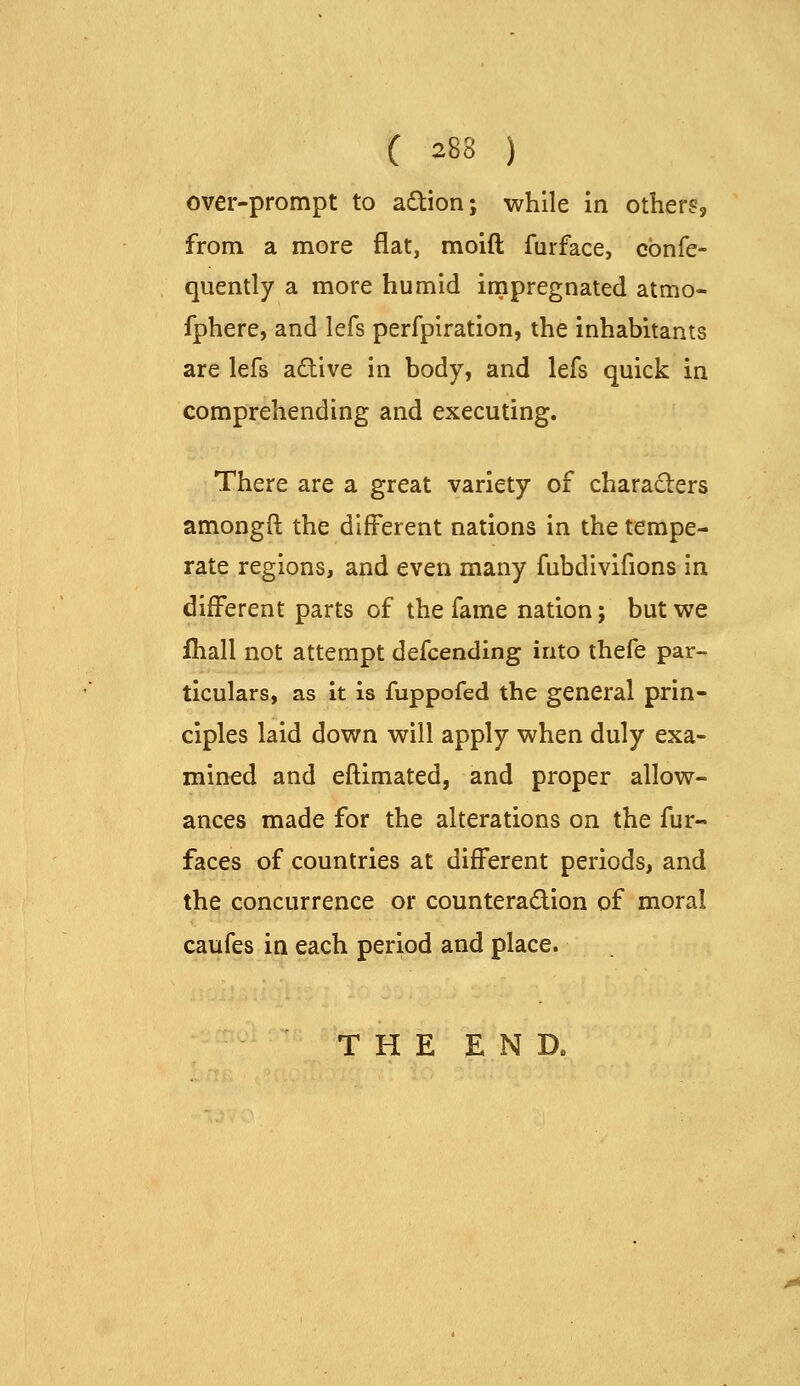 over-prompt to adion; while in others, from a more flat, moid furface, cbnfe- quently a more humid impregnated atmo- fphere, and lefs perfpiration, the inhabitants are lefs adive in body, and lefs quick in comprehending and executing. There are a great variety of charaders amongft the different nations in the tempe- rate regions, and even many fubdivlfions in different parts of the fame nation; but we fhall not attempt defcending into thefe par- ticulars, as it is fuppofed the general prin- ciples laid down will apply when duly exa- mined and eftimated, and proper allow- ances made for the alterations on the fur- faces of countries at different periods, and the concurrence or counteradion of moral caufes in each period and place. THE END.