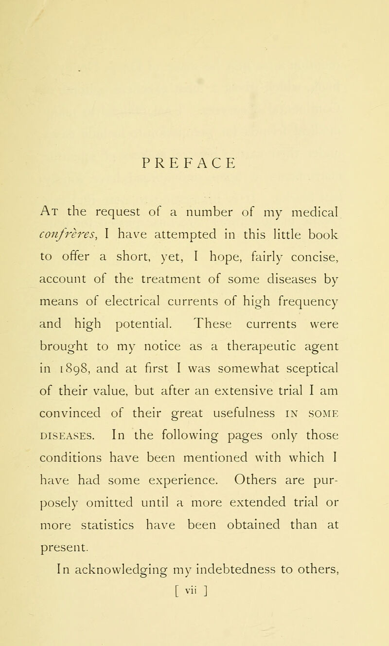 PREFACE At the request of a number of my medical confreres, I have attempted in this little book to offer a short, yet, I hope, fairly concise, account of the treatment of some diseases by means of electrical currents of high frequency and high potential. These currents were brought to my notice as a therapeutic agent in 1898, and at first I was somewhat sceptical of their value, but after an extensive trial I am convinced of their great usefulness in some diseases. In the following pages only those conditions have been mentioned with which I have had some experience. Others are pur- posely omitted until a more extended trial or more statistics have been obtained than at present. In acknowledging my indebtedness to others. [ vii ]