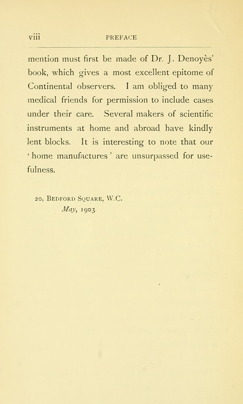 Vlll PREFACE mention must first be made of Dr. J. Denoyes' book, which gives a most excellent epitome of Continental observers. I am obliged to many medical friends for permission to include cases under their care. Several makers of scientific instruments at home and abroad have kindly lent blocks. It is interesting to note that our ' home manufactures ' are unsurpassed for use- fulness. 20, Bedford Square, W.C. May, 1903.