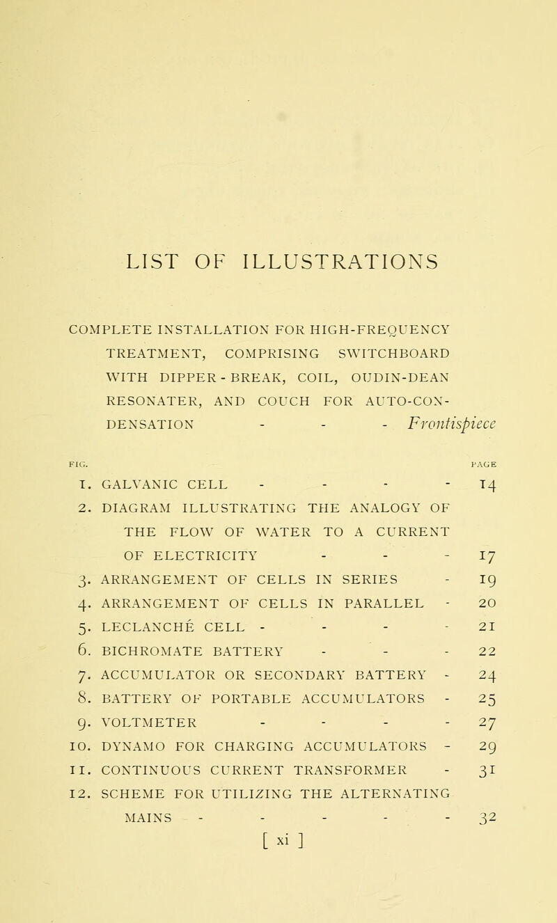 LIST OF ILLUSTRATIONS COMPLETE INSTALLATION FOR HIGH-FREQUENCY TREATMENT, COMPRISING SWITCHBOARD WITH DIPPER-BREAK, COIL, OUDIN-DEAN RESONATER, AND COUCH FOR AUTO-CON- DENSATION - - - Frontispiece FIG. PAGE T. GALVANIC CELL - - -  T4 2. DIAGRAM ILLUSTRATING THE ANALOGY OF THE FLOW OF WATER TO A CURRENT OF ELECTRICITY - - IJ 3. ARRANGEMENT OF CELLS IN SERIES - ig 4. ARRANGEMENT OF CELLS IN PARALLEL - 20 5. LECLANCHE CELL - - - - 21 6. BICHROMATE BATTERY - - 2 2 7. ACCUMULATOR OR SECONDARY BATTERY - 24 8. BATTERY OF PORTABLE ACCUMULATORS - 25 9. VOLTMETER - - -  27 10. DYNAMO FOR CHARGING ACCUMULATORS - 29 11. CONTINUOUS CURRENT TRANSFORMER - 31 12. SCHEME FOR UTILIZING THE ALTERNATING MAINS - - - - 32 [xi ]