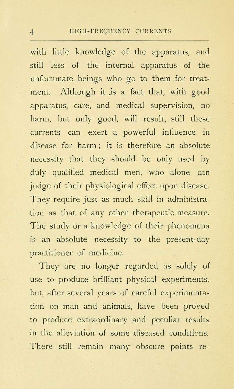 with little knowledge of the apparatus, and still less of the internal apparatus of the unfortunate beings who go to them for treat- ment. Although it js a fact that, with good apparatus, care, and medical supervision, no harm, but only good, will result, still these currents can exert a powerful influence in disease for harm ; it is therefore an absolute necessity that they should be only used by duly qualified medical men, who alone can judge of their physiological effect upon disease. They require just as much skill in administra- tion as that of any other therapeutic measure. The study or a knowledge of their phenomena is an absolute necessity to the present-day practitioner of medicine. They are no longer regarded as solely of use to produce brilliant physical experiments, but, after several years of careful experimenta- tion on man and animals, have been proved to produce extraordinary and peculiar results in the alleviation of some diseased conditions. There still remain many obscure points re-