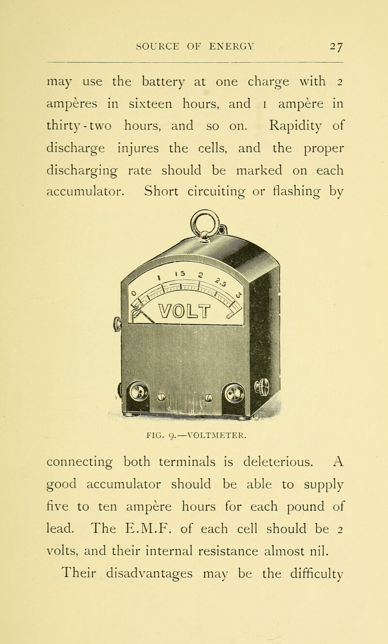 may use the battery at one charge with 2 amperes in sixteen hours, and 1 ampere in thirty-two hours, and so on. Rapidity of discharge injures the cells, and the proper discharging rate should be marked on each accumulator. Short circuiting or flashing by FIG. 9.—VOLTMETER. connecting both terminals is deleterious. A good accumulator should be able to supply five to ten ampere hours for each pound of lead. The E.M.F. of each cell should be 2 volts, and their internal resistance almost nil. Their disadvantages may be the difficulty