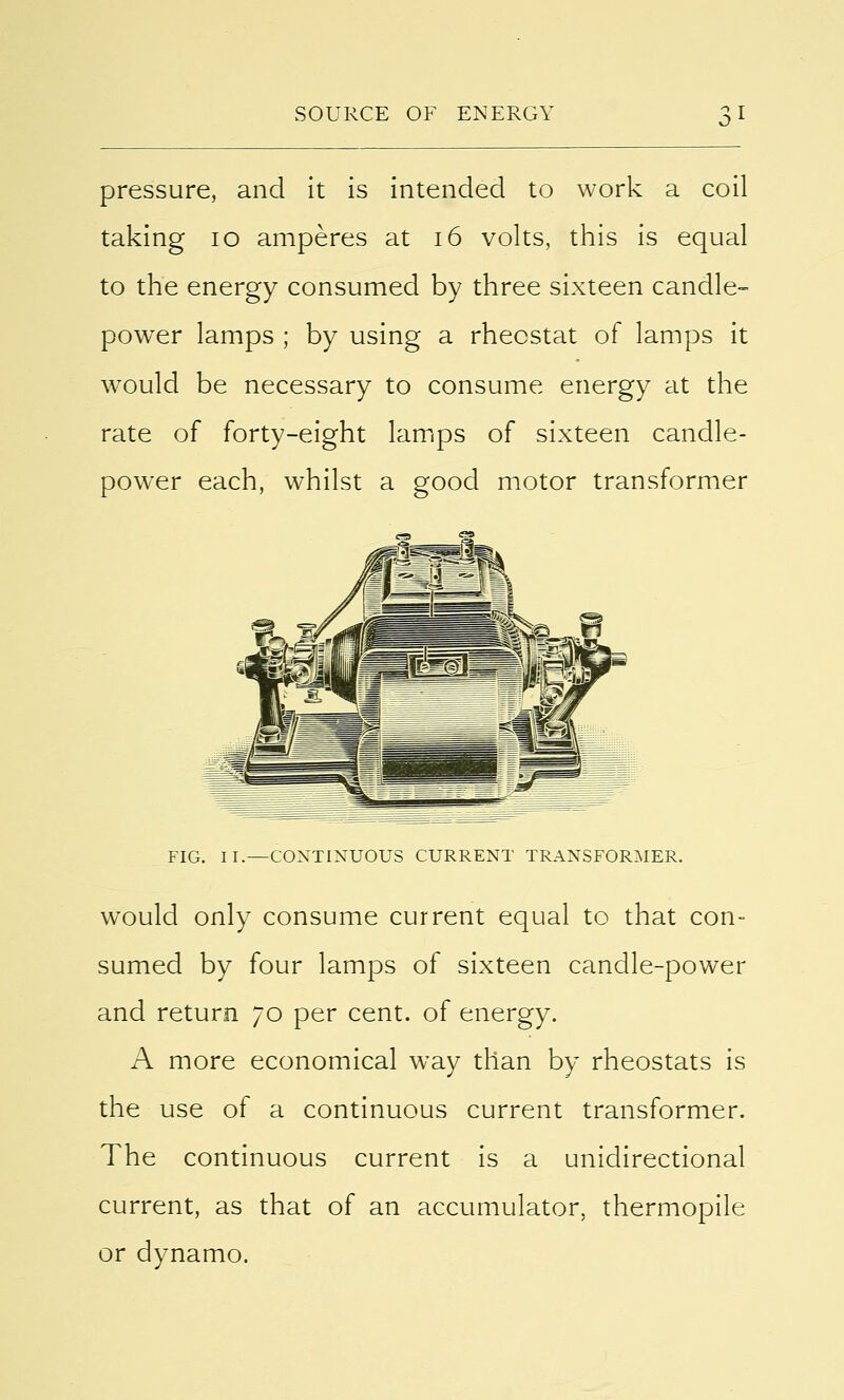 pressure, and it is intended to work a coil taking 10 amperes at 16 volts, this is equal to the energy consumed by three sixteen candle- power lamps ; by using a rheostat of lamps it would be necessary to consume energy at the rate of forty-eight lamps of sixteen candle- power each, whilst a good motor transformer FIG. II.—CONTINUOUS CURRENT TRANSFORMER. would only consume current equal to that con- sumed by four lamps of sixteen candle-power and return 70 per cent, of energy. A more economical way than by rheostats is the use of a continuous current transformer. The continuous current is a unidirectional current, as that of an accumulator, thermopile or dynamo.