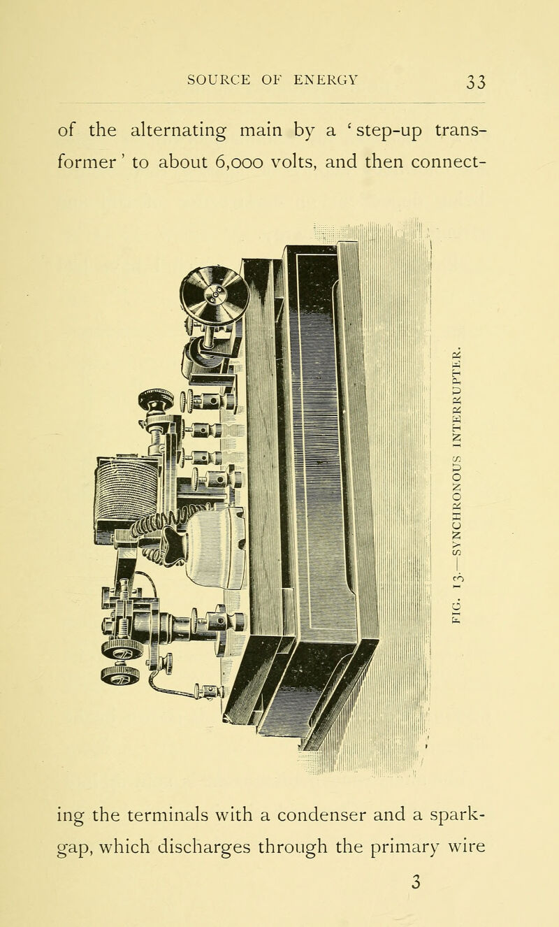 of the alternating main by a ' step-up trans- former ' to about 6,000 volts, and then connect- ing the terminals with a condenser and a spark- gap, which discharges through the primary wire 3