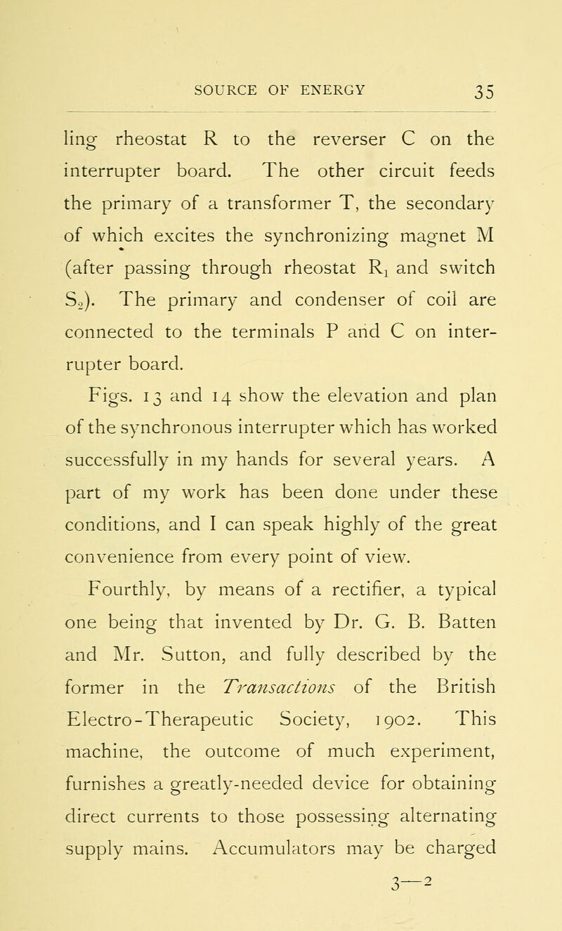 ling rheostat R to the reverser C on the interrupter board. The other circuit feeds the primary of a transformer T, the secondary of which excites the synchronizing magnet M (after passing through rheostat Rx and switch S2). The primary and condenser of coil are connected to the terminals P and C on inter- rupter board. Figs. 13 and 14 show the elevation and plan of the synchronous interrupter which has worked successfully in my hands for several years. A part of my work has been done under these conditions, and I can speak highly of the great convenience from every point of view. Fourthly, by means of a rectifier, a typical one being that invented by Dr. G. B. Batten and Mr. Sutton, and fully described by the former in the Transactions of the British Electro-Therapeutic Society, 1902. This machine, the outcome of much experiment, furnishes a greatly-needed device for obtaining direct currents to those possessing alternating supply mains. Accumulators may be charged 3—2