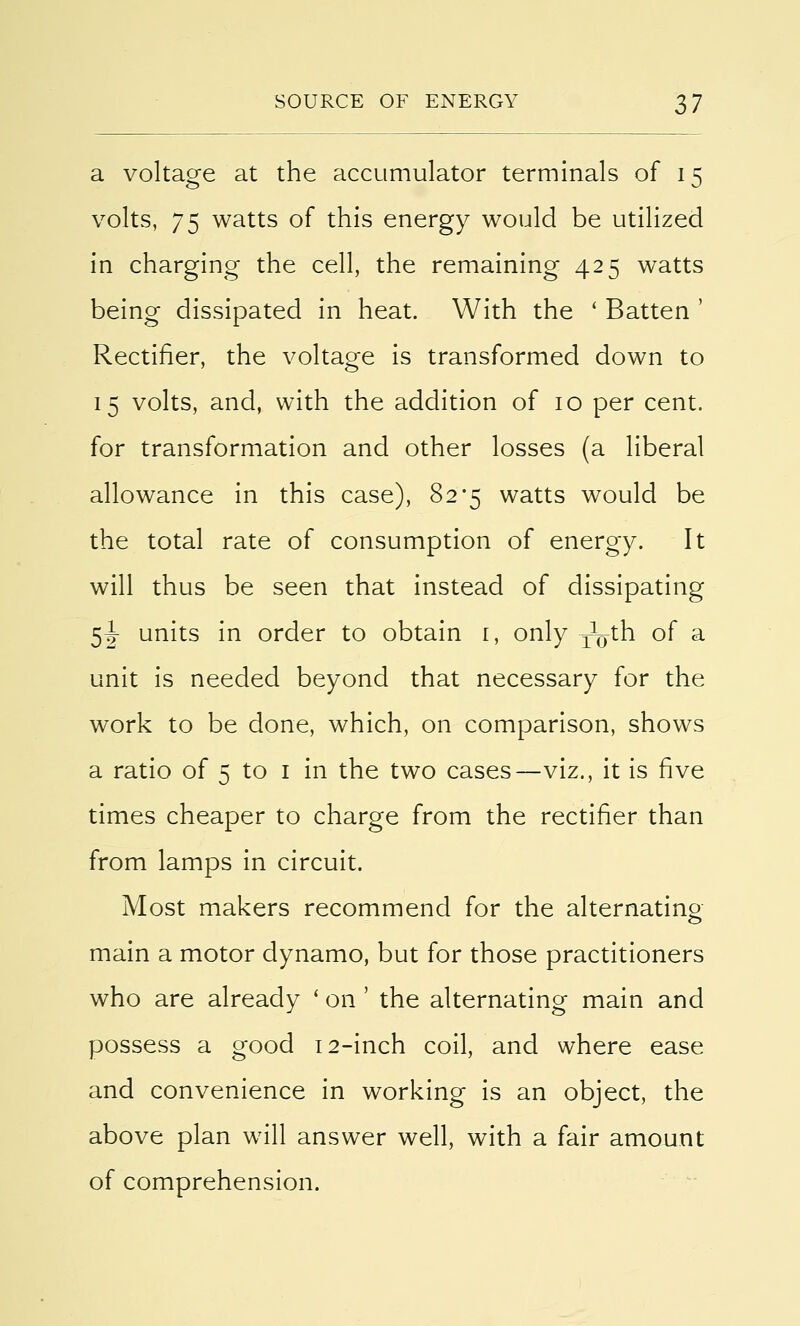 a voltage at the accumulator terminals of 15 volts, 75 watts of this energy would be utilized in charging the cell, the remaining 425 watts being dissipated in heat. With the ' Batten ' Rectifier, the voltage is transformed down to 15 volts, and, with the addition of 10 per cent, for transformation and other losses (a liberal allowance in this case), 82*5 watts would be the total rate of consumption of energy. It will thus be seen that instead of dissipating 5\ units in order to obtain 1, only TVn of a unit is needed beyond that necessary for the work to be done, which, on comparison, shows a ratio of 5 to 1 in the two cases—viz., it is five times cheaper to charge from the rectifier than from lamps in circuit. Most makers recommend for the alternating main a motor dynamo, but for those practitioners who are already ' on ' the alternating main and possess a good 12-inch coil, and where ease and convenience in working is an object, the above plan will answer well, with a fair amount of comprehension.