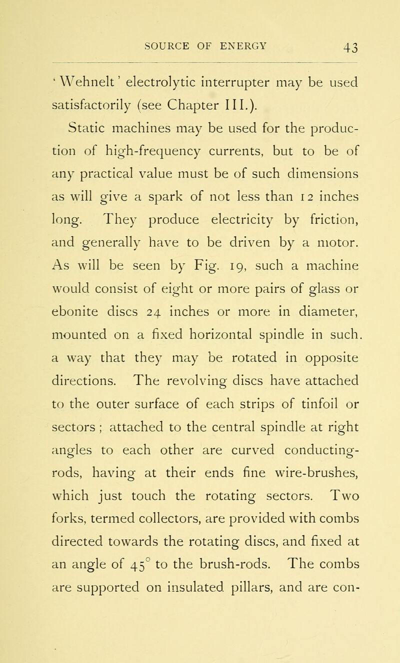 4 Wehnelt' electrolytic interrupter may be used satisfactorily (see Chapter III.). Static machines may be used for the produc- tion of high-frequency currents, but to be of any practical value must be of such dimensions as will give a spark of not less than 12 inches long. They produce electricity by friction, and generally have to be driven by a motor. As will be seen by Fig. 19, such a machine would consist of eight or more pairs of glass or ebonite discs 24 inches or more in diameter, mounted on a fixed horizontal spindle in such, a way that they may be rotated in opposite directions. The revolving discs have attached to the outer surface of each strips of tinfoil or sectors ; attached to the central spindle at right angles to each other are curved conducting- rods, having- at their ends fine wire-brushes, which just touch the rotating sectors. Two forks, termed collectors, are provided with combs directed towards the rotating discs, and fixed at an angle of 450 to the brush-rods. The combs are supported on insulated pillars, and are con-