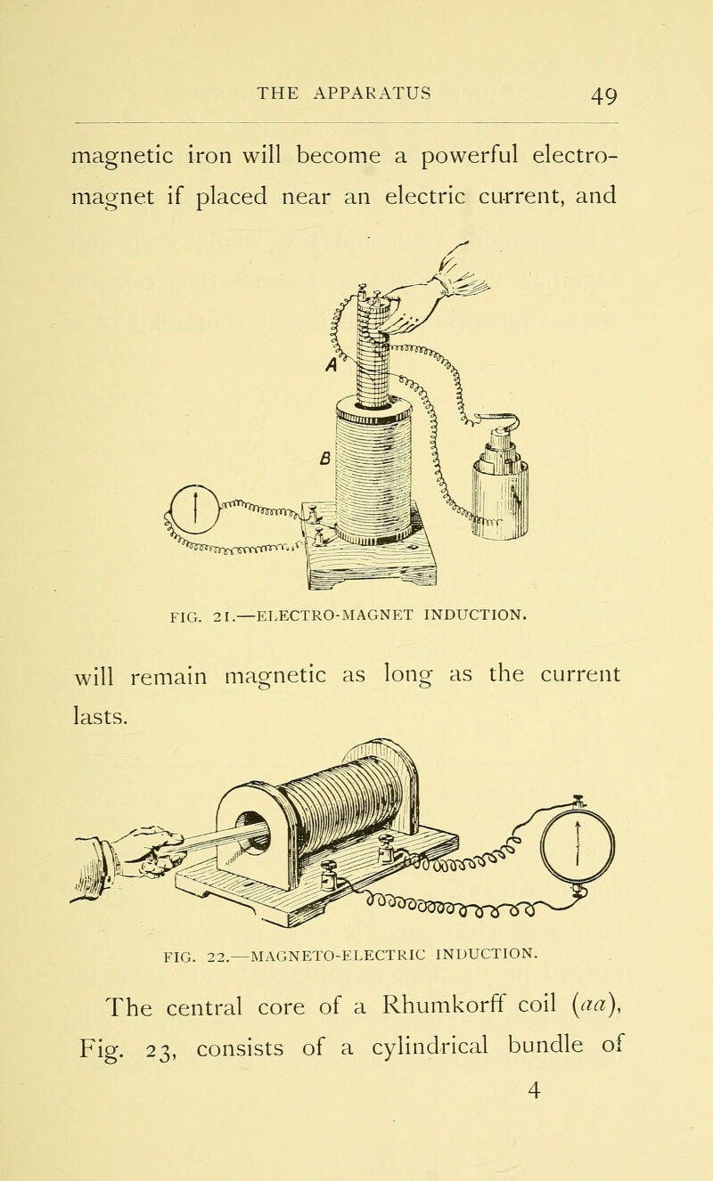 magnetic iron will become a powerful electro- magnet if placed near an electric current, and FIG. 21.—ELECTRO-MAGNET INDUCTION. will remain magnetic as long as the current lasts. FIG. 22.—MAGNETO-ELECTRIC INDUCTION. The central core of a Rhumkorff coil (ad), Fig. 23, consists of a cylindrical bundle of 4