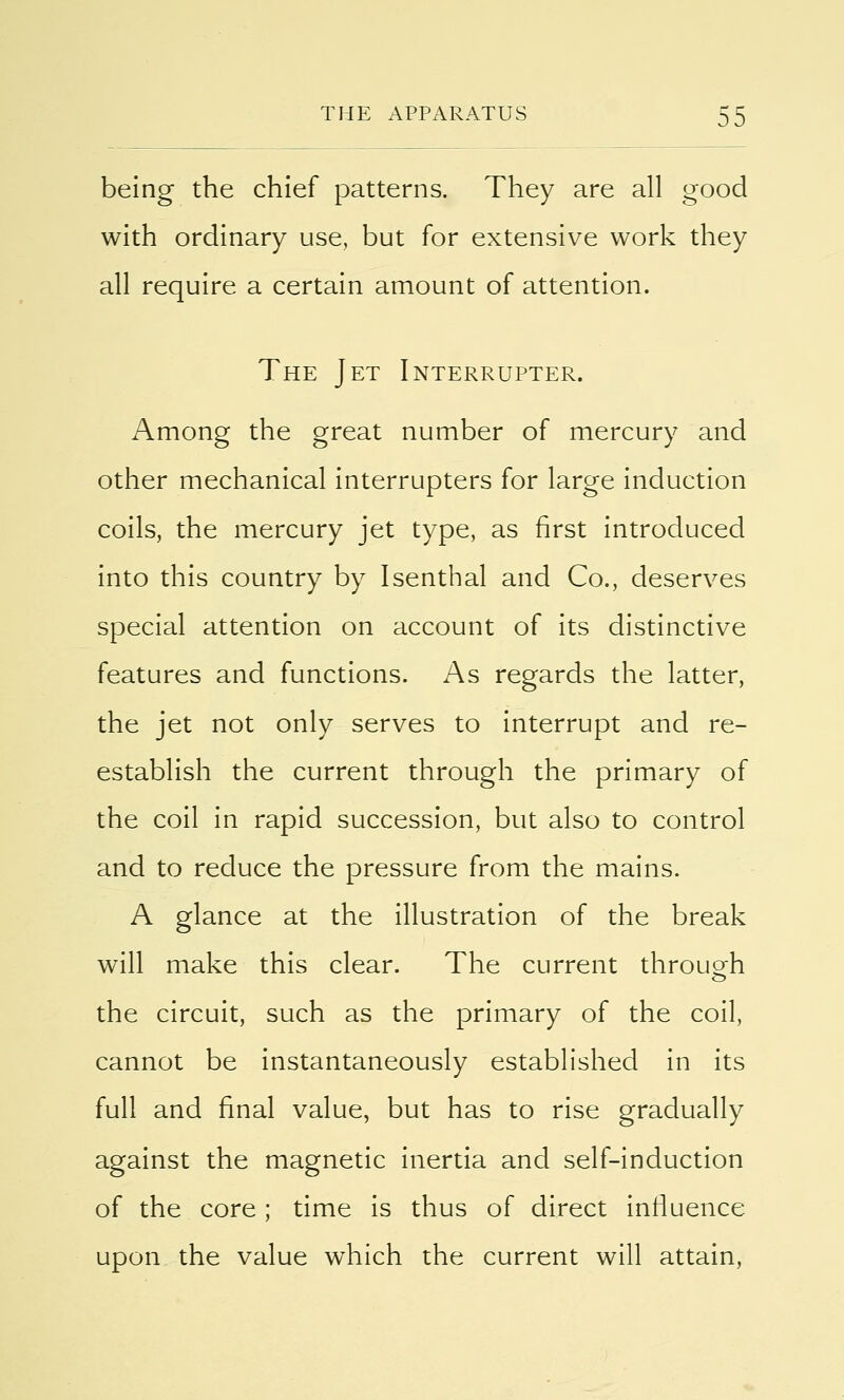 being the chief patterns. They are all good with ordinary use, but for extensive work they all require a certain amount of attention. The Jet Interrupter. Among the great number of mercury and other mechanical interrupters for large induction coils, the mercury jet type, as first introduced into this country by Isenthal and Co., deserves special attention on account of its distinctive features and functions. As regards the latter, the jet not only serves to interrupt and re- establish the current through the primary of the coil in rapid succession, but also to control and to reduce the pressure from the mains. A glance at the illustration of the break will make this clear. The current through the circuit, such as the primary of the coil, cannot be instantaneously established in its full and final value, but has to rise gradually against the magnetic inertia and self-induction of the core; time is thus of direct influence upon the value which the current will attain,