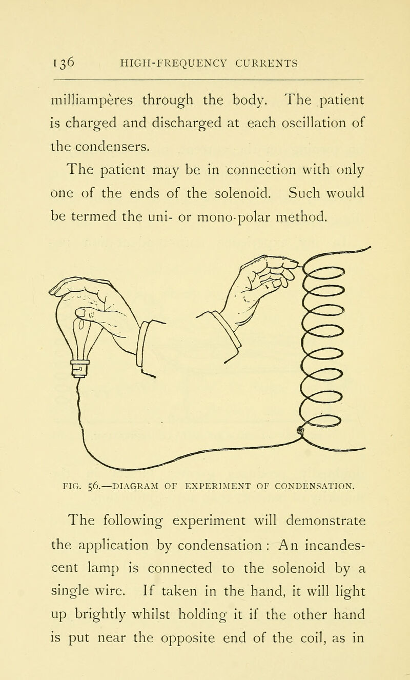 milliamperes through the body. The patient is charged and discharged at each oscillation of the condensers. The patient may be in connection with only one of the ends of the solenoid. Such would be termed the uni- or mono-polar method. FIG. 56.—DIAGRAM OF EXPERIMENT OF CONDENSATION. The following experiment will demonstrate the application by condensation : An incandes- cent lamp is connected to the solenoid by a single wire. If taken in the hand, it will light up brightly whilst holding it if the other hand is put near the opposite end of the coil, as in