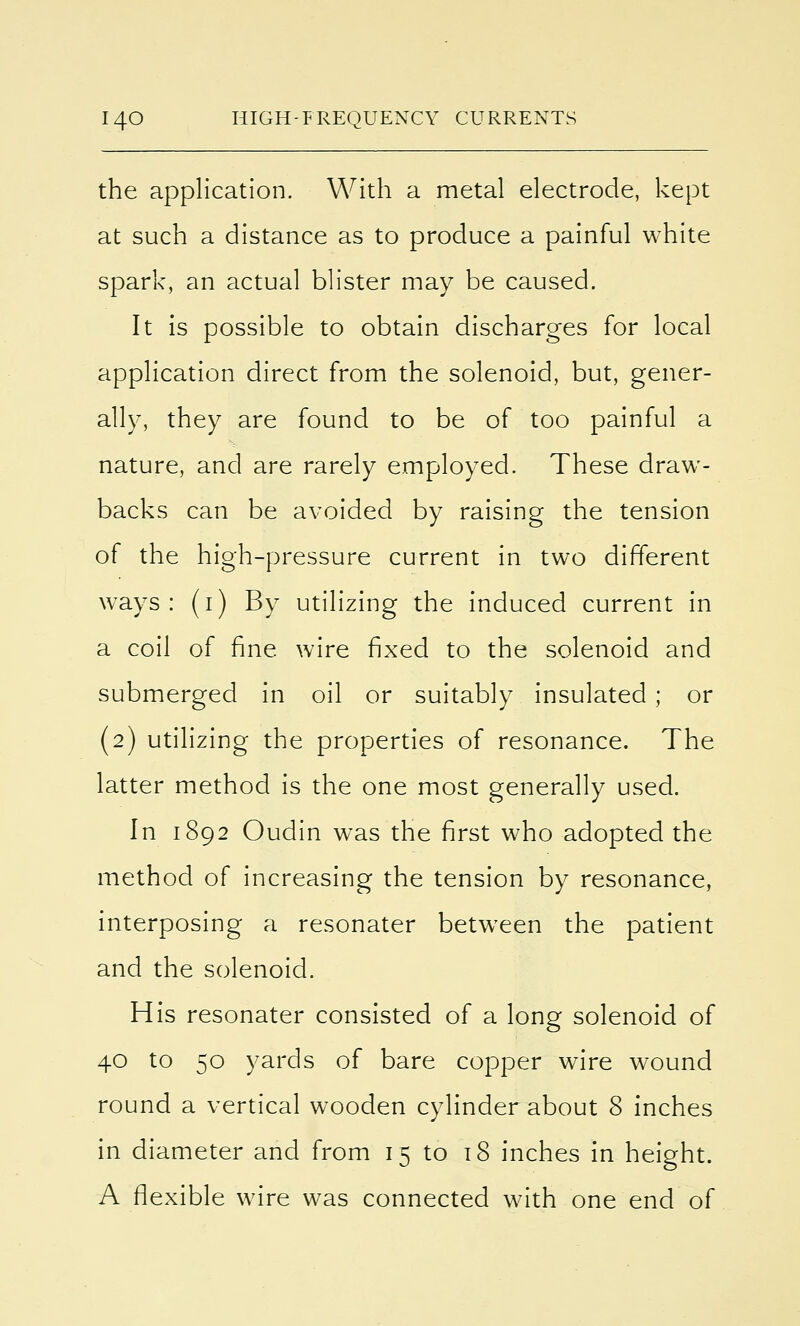 the application. With a metal electrode, kept at such a distance as to produce a painful white spark, an actual blister may be caused. It is possible to obtain discharges for local application direct from the solenoid, but, gener- ally, they are found to be of too painful a nature, and are rarely employed. These draw- backs can be avoided by raising the tension of the high-pressure current in two different ways: (1) By utilizing the induced current in a coil of fine wire fixed to the solenoid and submerged in oil or suitably insulated ; or (2) utilizing the properties of resonance. The latter method is the one most generally used. In 1892 Oudin was the first who adopted the method of increasing the tension by resonance, interposing a resonater between the patient and the solenoid. His resonater consisted of a long solenoid of 40 to 50 yards of bare copper wire wound round a vertical wooden cylinder about 8 inches in diameter and from 15 to 18 inches in height. A flexible wire was connected with one end of