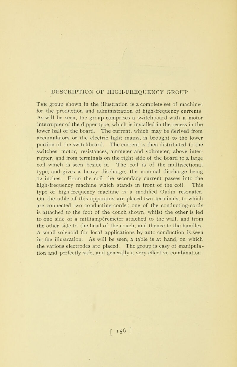 DESCRIPTION OF HIGH-FREQUENCY GROUP The group shown in the illustration is a complete set of machines for the production and administration of high-frequency currents As will be seen, the group comprises a switchboard with a motor interrupter of the dipper type, which is installed in the recess in the lower half of the board. The current, which may be derived from accumulators or the electric light mains, is brought to the lower portion of the switchboard. The current is then distributed to the switches, motor, resistances, ammeter and voltmeter, above inter- rupter, and from terminals on the right side of the board to a large coil which is seen beside it. The coil is of the multisectional type, and gives a heavy discharge, the nominal discharge being 12 inches. From the coil the secondary current passes into the high-frequency machine which stands in front of the coil. This type of high-frequency machine is a modified Oudin resonater. On the table of this apparatus are placed two terminals, to which are connected two conducting-cords; one of the conducting-cords is attached to the foot of the couch shown, whilst the other is led to one side of a milliamperemeter attached to the wall, and from the other side to the head of the couch, and thence to the handles. A small solenoid for local applications by auto-conduction is seen in the illustration. As will be seen, a table is at hand, on which the various electrodes are placed. The group is easy of manipula- tion and perfectly safe, and generally a very effective combination.