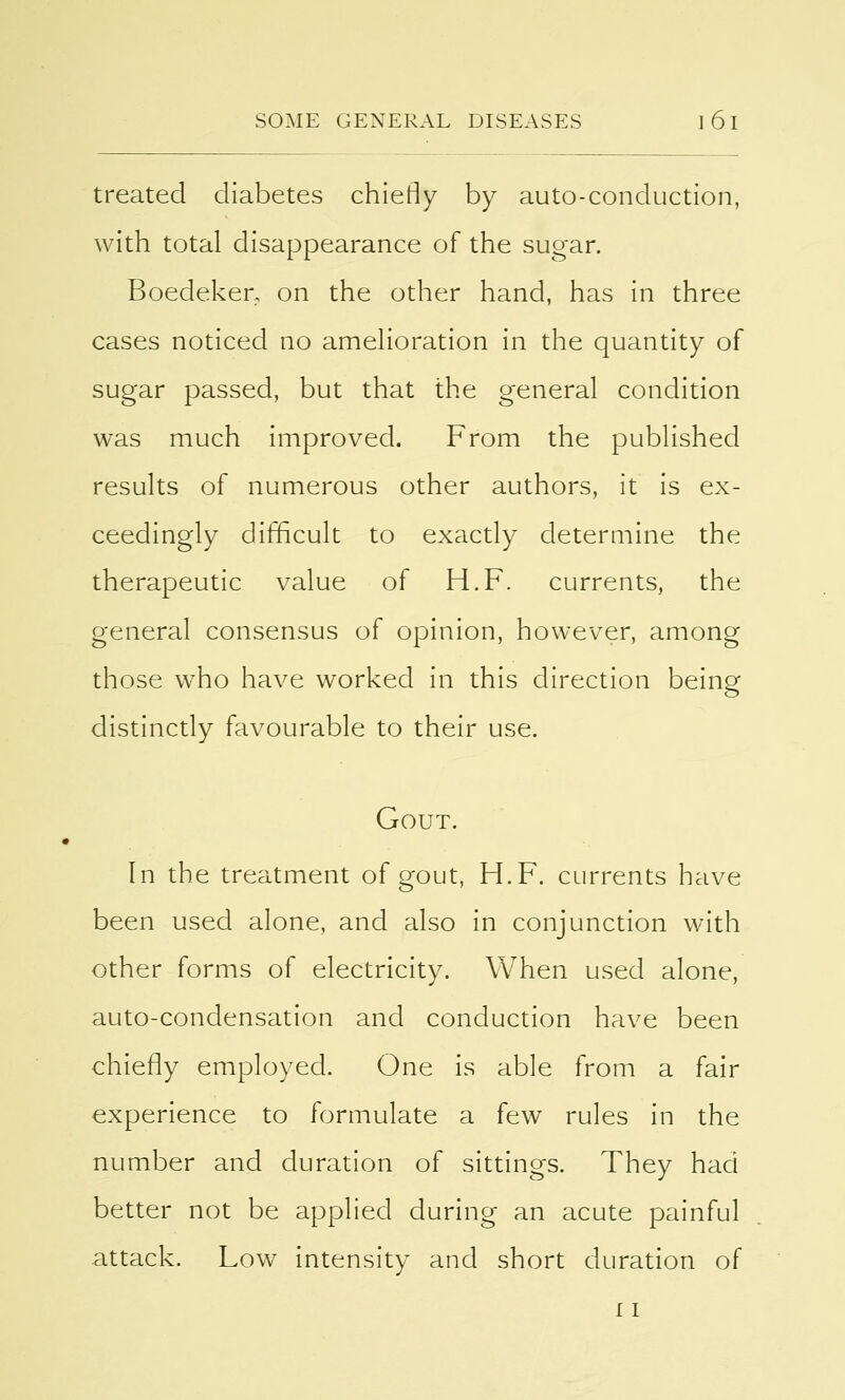 treated diabetes chiefly by auto-conduction, with total disappearance of the sugar. Boedeker, on the other hand, has in three cases noticed no amelioration in the quantity of sugar passed, but that the general condition was much improved. From the published results of numerous other authors, it is ex- ceedingly difficult to exactly determine the therapeutic value of H.F. currents, the general consensus of opinion, however, among those who have worked in this direction being distinctly favourable to their use. Gout. In the treatment of gout, H.F. currents have been used alone, and also in conjunction with other forms of electricity. When used alone, auto-condensation and conduction have been chiefly employed. One is able from a fair experience to formulate a few rules in the number and duration of sittings. They had better not be applied during an acute painful attack. Low intensity and short duration of 11