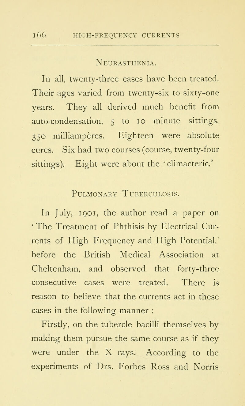 Neurasthenia. In all, twenty-three cases have been treated. Their ages varied from twenty-six to sixty-one years. They all derived much benefit from auto-condensation, 5 to 10 minute sittings, 350 milliamperes. Eighteen were absolute cures. Six had two courses (course, twenty-four sittings). Eight were about the ' climacteric' Pulmonary Tuberculosis. In July, 1901, the author read a paper on * The Treatment of Phthisis by Electrical Cur- rents of High Frequency and High Potential,' before the British Medical Association at Cheltenham, and observed that forty-three consecutive cases were treated. There is reason to believe that the currents act in these cases in the following manner : Firstly, on the tubercle bacilli themselves by making them pursue the same course as if they were under the X rays. According to the experiments of Drs. Forbes Ross and Norris