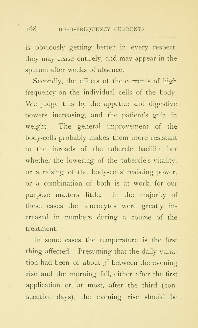 is obviously getting better in every respect, they may cease entirely, and may appear in the sputum after weeks of absence. Secondly, the effects of the currents of high frequency on the individual cells of the body. We judge this by the appetite and digestive powers increasing, and the patient's gain in weight. The general improvement of the body-cells probably makes them more resistant to the inroads of the tubercle bacilli ; but whether the lowering of the tubercle's vitality, or a raising of the body-cells' resisting power, or a combination of both is at work, for our purpose matters little. In the majority of these cases the leucocytes were greatly in- creased in numbers during a course of the treatment. In some cases the temperature is the first thing affected. Presuming that the daily varia- tion had been of about 30 between the evening rise and the morning fall, either after the first application or, at most, after the third (con- secutive days), the evening rise should be