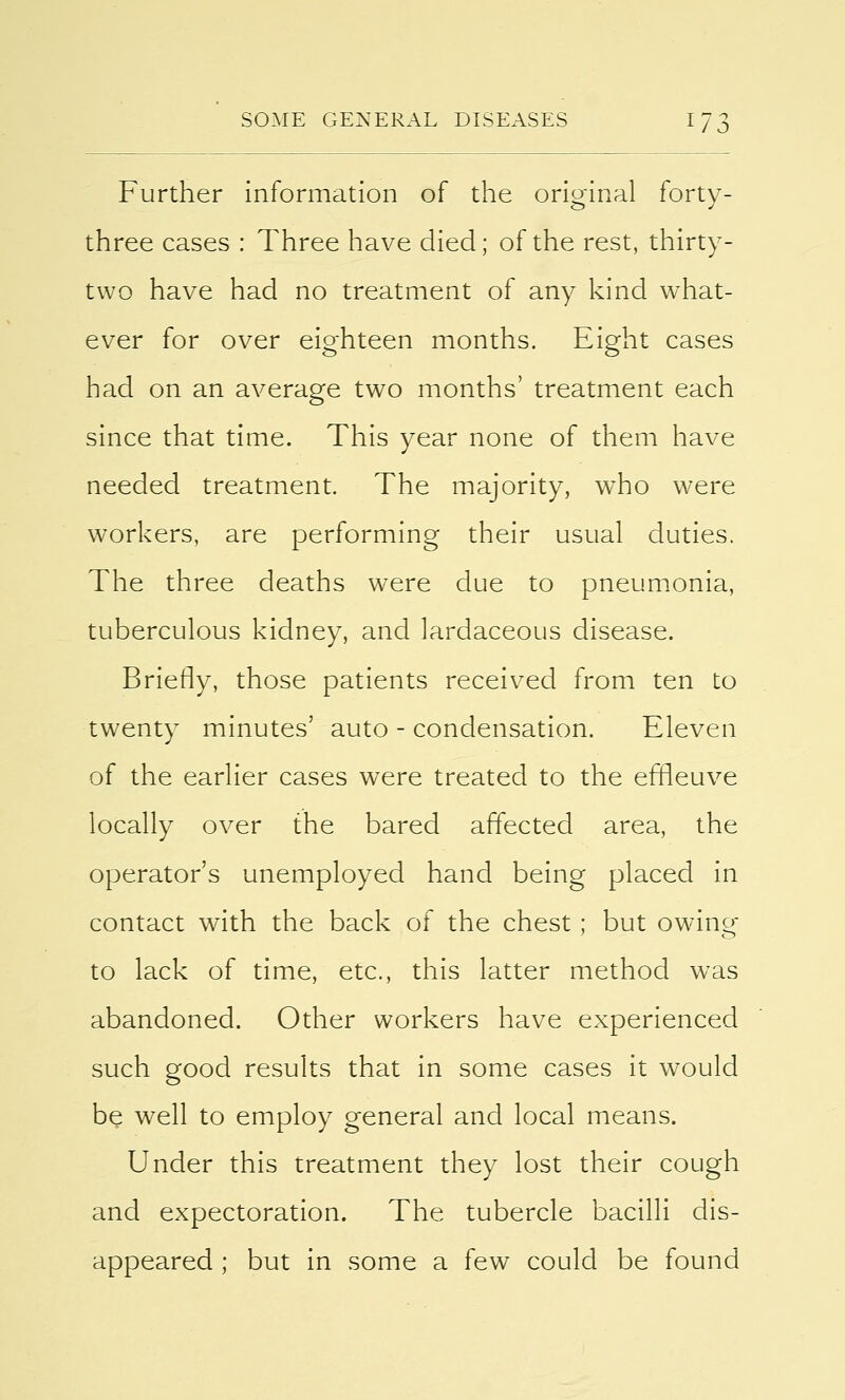 Further information of the original forty- three cases : Three have died; of the rest, thirty- two have had no treatment of any kind what- ever for over eighteen months. Eight cases had on an average two months' treatment each since that time. This year none of them have needed treatment. The majority, who were workers, are performing their usual duties. The three deaths were due to pneumonia, tuberculous kidney, and lardaceous disease. Briefly, those patients received from ten to twenty minutes' auto - condensation. Eleven of the earlier cases were treated to the effleuve locally over the bared affected area, the operator's unemployed hand being placed in contact with the back of the chest; but owing to lack of time, etc., this latter method was abandoned. Other workers have experienced such good results that in some cases it would be well to employ general and local means. Under this treatment they lost their cough and expectoration. The tubercle bacilli dis- appeared ; but in some a few could be found