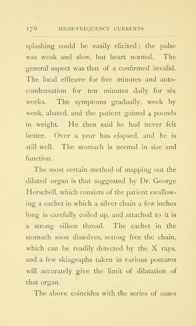 splashing could be easily elicited; the pulse was weak and slow, but heart normal. The general aspect was that of a confirmed invalid. The local effleuve for five minutes and auto- condensation for ten minutes daily for six weeks. The symptoms gradually, week by week, abated, and the patient gained 4 pounds in weight. He then said he had never felt better. Over a year has elapsed, and he is still well. The stomach is normal in size and function. The most certain method of mapping out the dilated organ is that suggested by Dr. George Herschell, which consists of the patient swallow- ing a cachet in which a silver chain a few inches long is carefully coiled up, and attached to it is a strong silken thread. The cachet in the stomach soon dissolves, setting free the chain, which can be readily detected by the X rays, and a few skiagraphs taken in various postures will accurately give the limit of dilatation of that organ. The above coincides with the series of cases