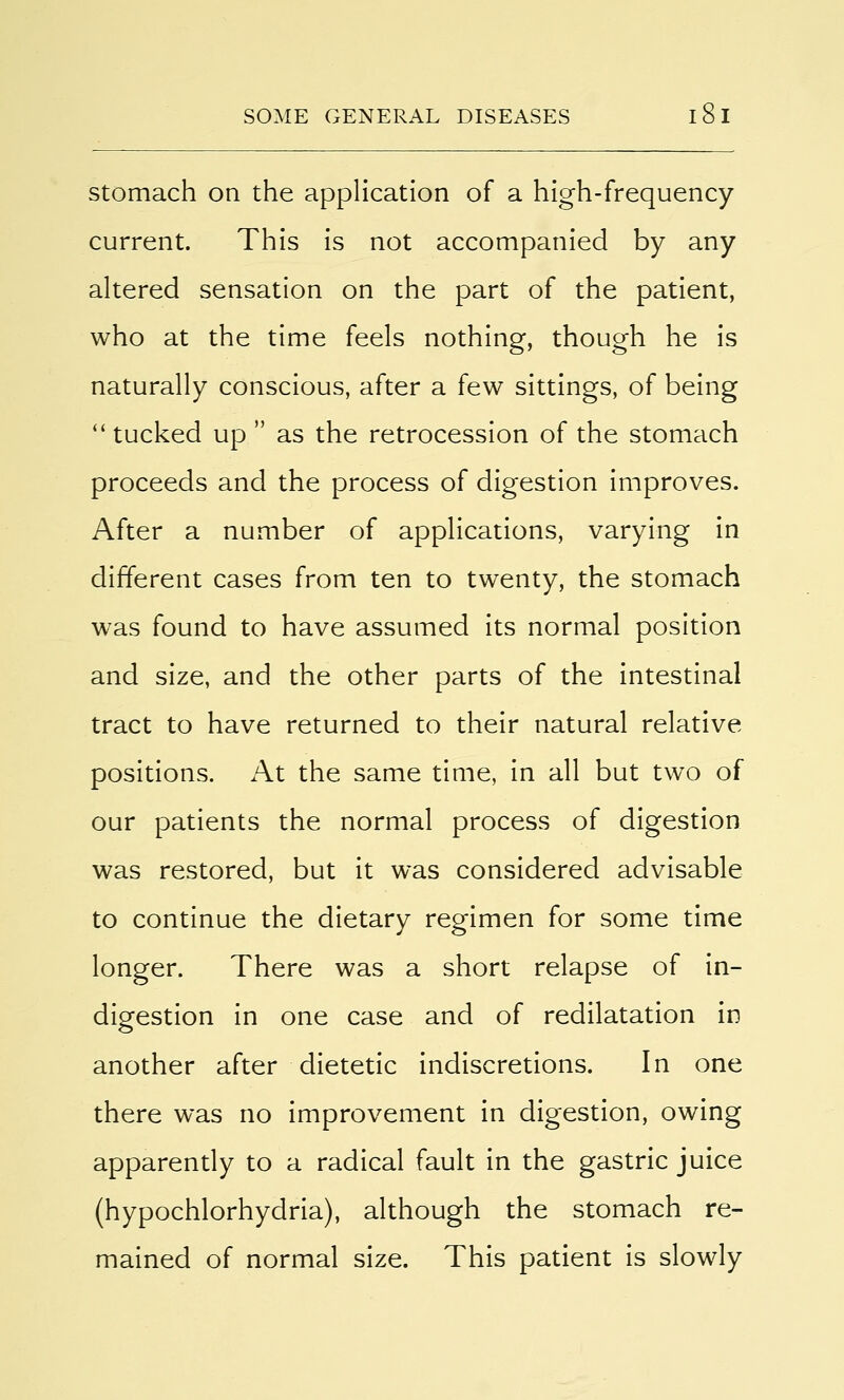 stomach on the application of a high-frequency current. This is not accompanied by any altered sensation on the part of the patient, who at the time feels nothing, though he is naturally conscious, after a few sittings, of being  tucked up  as the retrocession of the stomach proceeds and the process of digestion improves. After a number of applications, varying in different cases from ten to twenty, the stomach was found to have assumed its normal position and size, and the other parts of the intestinal tract to have returned to their natural relative positions. At the same time, in all but two of our patients the normal process of digestion was restored, but it was considered advisable to continue the dietary regimen for some time longer. There was a short relapse of in- digestion in one case and of redilatation in another after dietetic indiscretions. In one there was no improvement in digestion, owing apparently to a radical fault in the gastric juice (hypochlorhydria), although the stomach re- mained of normal size. This patient is slowly