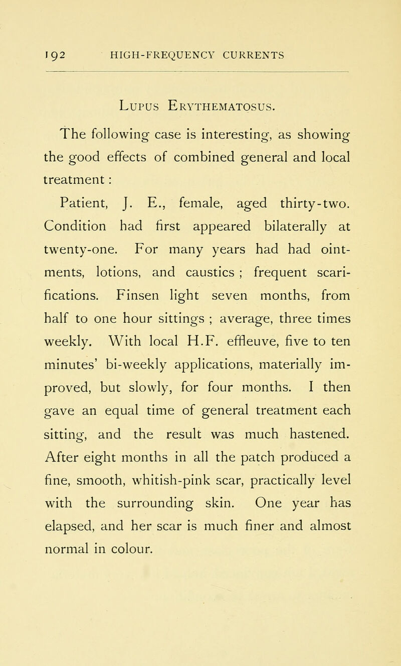 Lupus Erythematosus. The following case is interesting, as showing the good effects of combined general and local treatment: Patient, J. E., female, aged thirty-two. Condition had first appeared bilaterally at twenty-one. For many years had had oint- ments, lotions, and caustics ; frequent scari- fications. Finsen light seven months, from half to one hour sittings ; average, three times weekly. With local H.F. effleuve, five to ten minutes' bi-weekly applications, materially im- proved, but slowly, for four months. I then gave an equal time of general treatment each sitting, and the result was much hastened. After eight months in all the patch produced a fine, smooth, whitish-pink scar, practically level with the surrounding skin. One year has elapsed, and her scar is much finer and almost normal in colour.