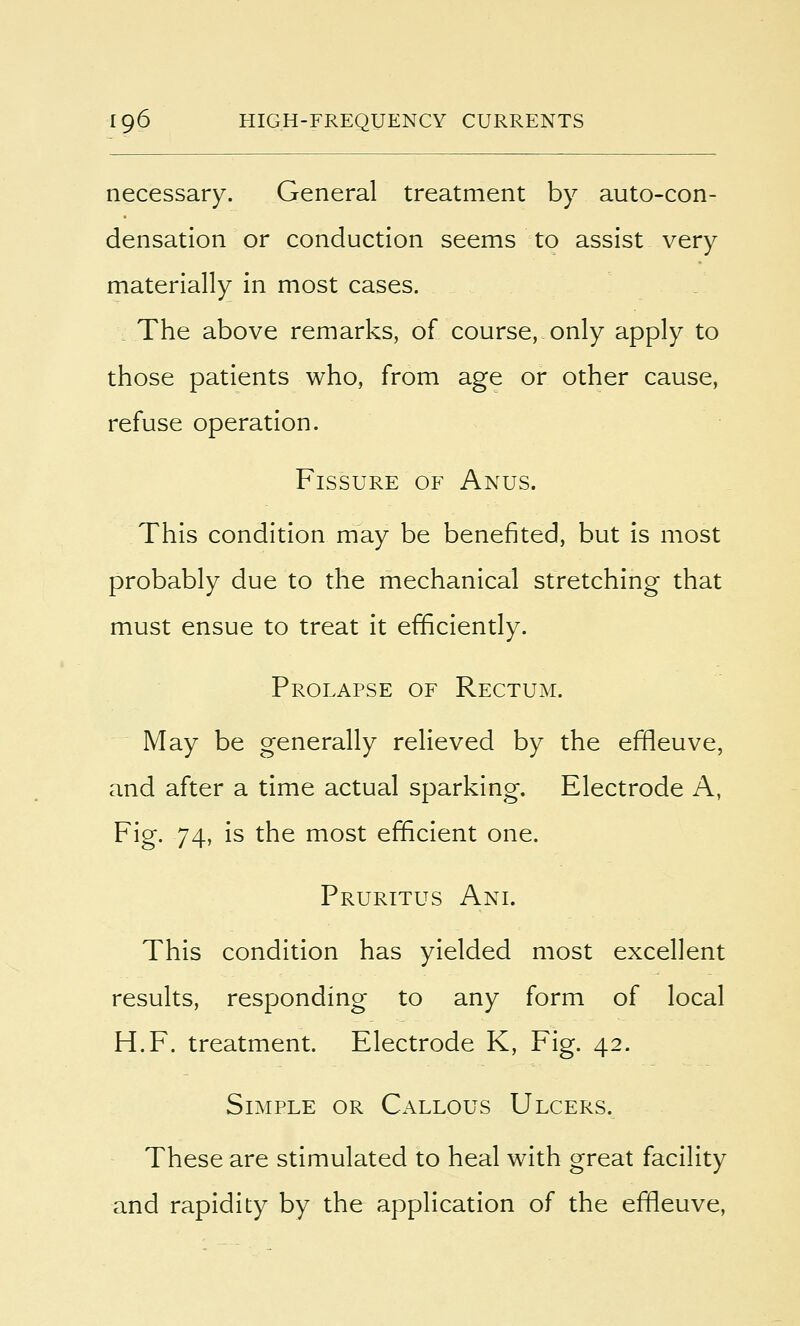 necessary. General treatment by auto-con- densation or conduction seems to assist very materially in most cases. The above remarks, of course, only apply to those patients who, from age or other cause, refuse operation. Fissure of Anus. This condition may be benefited, but is most probably due to the mechanical stretching that must ensue to treat it efficiently. Prolapse of Rectum. May be generally relieved by the efneuve, and after a time actual sparking. Electrode A, Fig. 74, is the most efficient one. Pruritus Ani. This condition has yielded most excellent results, responding to any form of local H.F. treatment. Electrode K, Fig. 42. Simple or Callous Ulcers. These are stimulated to heal with great facility and rapidity by the application of the efneuve,
