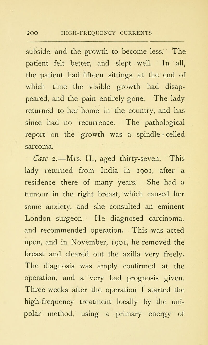 subside, and the growth to become less. The patient felt better, and slept well. In all, the patient had fifteen sittings, at the end of which time the visible growth had disap- peared, and the pain entirely gone. The lady returned to her home in the country, and has since had no recurrence. The pathological report on the growth was a spindle - celled sarcoma. Case 2.—Mrs. H., aged thirty-seven. This lady returned from India in 1901, after a residence there of many years. She had a tumour in the right breast, which caused her some anxiety, and she consulted an eminent London surgeon. He diagnosed carcinoma, and recommended operation. This was acted upon, and in November, 1901, he removed the breast and cleared out the axilla very freely. The diagnosis was amply confirmed at the operation, and a very bad prognosis given. Three weeks after the operation I started the high-frequency treatment locally by the uni- polar method, using a primary energy of