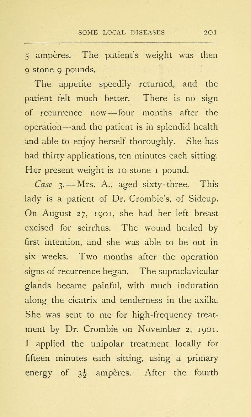 5 amperes. The patient's weight was then 9 stone 9 pounds. The appetite speedily returned, and the patient felt much better. There is no sign of recurrence now—four months after the operation—and the patient is in splendid health and able to enjoy herself thoroughly. She has had thirty applications, ten minutes each sitting. Her present weight is 10 stone 1 pound. Case 3.— Mrs. A., aged sixty-three. This lady is a patient of Dr. Crombie's, of Sidcup. On August 27, 1901, she had her left breast excised for scirrhus. The wound healed by first intention, and she was able to be out in six weeks. Two months after the operation signs of recurrence began. The supraclavicular glands became painful, with much induration along the cicatrix and tenderness in the axilla. She was sent to me for high-frequency treat- ment by Dr. Crombie on November 2, 1901. I applied the unipolar treatment locally for fifteen minutes each sitting, using a primary energy of 3^ amperes. After the fourth