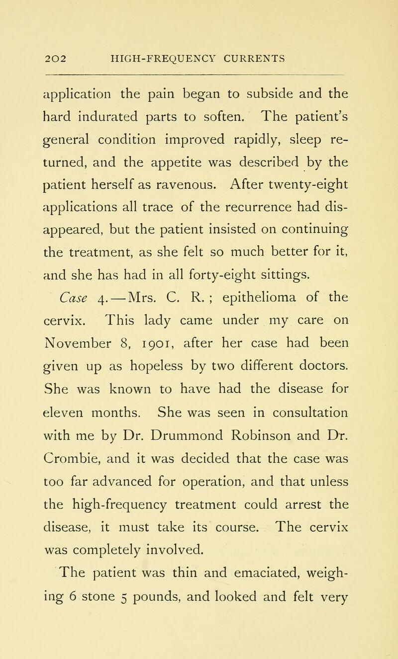 application the pain began to subside and the hard indurated parts to soften. The patient's general condition improved rapidly, sleep re- turned, and the appetite was described by the patient herself as ravenous. After twenty-eight applications all trace of the recurrence had dis- appeared, but the patient insisted on continuing the treatment, as she felt so much better for it, and she has had in all forty-eight sittings. Case 4. — Mrs. C. R. ; epithelioma of the cervix. This lady came under my care on November 8, 1901, after her case had been given up as hopeless by two different doctors. She was known to have had the disease for eleven months. She was seen in consultation with me by Dr. Drummond Robinson and Dr. Crombie, and it was decided that the case was too far advanced for operation, and that unless the high-frequency treatment could arrest the disease, it must take its course. The cervix was completely involved. The patient was thin and emaciated, weigh- ing 6 stone 5 pounds, and looked and felt very