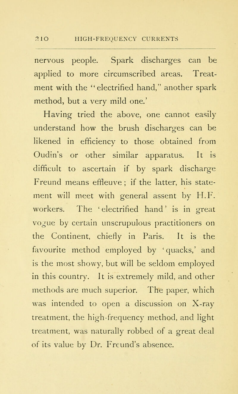 nervous people. Spark discharges can be applied to more circumscribed areas. Treat- ment with the ''electrified hand, another spark method, but a very mild one.' Having tried the above, one cannot easily understand how the brush discharges can be likened in efficiency to those obtained from Oudin's or other similar apparatus. It is difficult to ascertain if by spark discharge Freund means effleuve ; if the latter, his state- ment will meet with general assent by H.F. workers. The ' electrified hand' is in great vogue by certain unscrupulous practitioners on the Continent, chiefly in Paris. It is the favourite method employed by 'quacks,' and is the most showy, but will be seldom employed in this country. It is extremely mild, and other methods are much superior. The paper, which was intended to open a discussion on X-ray treatment, the high-frequency method, and light treatment, was naturally robbed of a great deal of its value by Dr. Freund's absence.