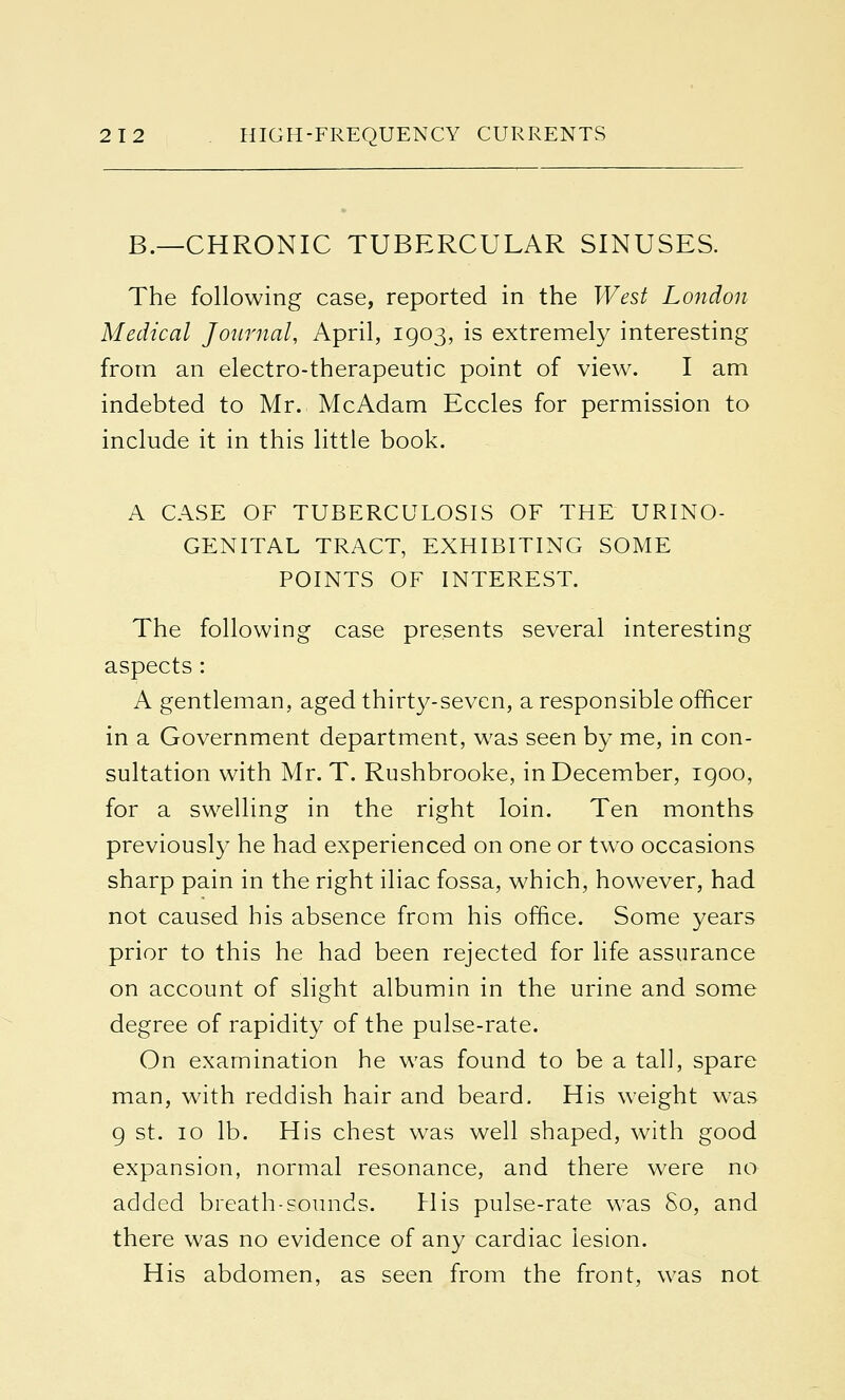 B.—CHRONIC TUBERCULAR SINUSES. The following case, reported in the West London Medical Journal, April, 1903, is extremely interesting from an electro-therapeutic point of view. I am indebted to Mr. McAdam Eccles for permission to include it in this little book. A CASE OF TUBERCULOSIS OF THE URINO- GENITAL TRACT, EXHIBITING SOME POINTS OF INTEREST. The following case presents several interesting aspects: A gentleman, aged thirty-seven, a responsible officer in a Government department, was seen by me, in con- sultation with Mr. T. Rushbrooke, in December, 1900, for a swelling in the right loin. Ten months previously he had experienced on one or two occasions sharp pain in the right iliac fossa, which, however, had not caused his absence from his office. Some years prior to this he had been rejected for life assurance on account of slight albumin in the urine and some degree of rapidity of the pulse-rate. On examination he was found to be a tall, spare man, with reddish hair and beard. His weight was 9 st. 10 lb. His chest was well shaped, with good expansion, normal resonance, and there were no added breath-sounds. His pulse-rate was So, and there was no evidence of any cardiac lesion. His abdomen, as seen from the front, was not