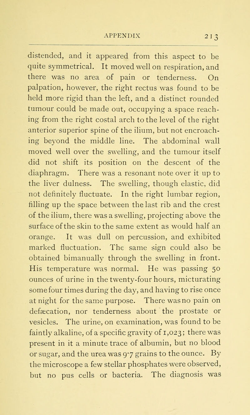 distended, and it appeared from this aspect to be quite symmetrical. It moved well on respiration, and there was no area of pain or tenderness. On palpation, however, the right rectus was found to be held more rigid than the left, and a distinct rounded tumour could be made out, occupying a space reach- ing from the right costal arch to the level of the right anterior superior spine of the ilium, but not encroach- ing beyond the middle line. The abdominal wall moved well over the swelling, and the tumour itself did not shift its position on the descent of the diaphragm. There was a resonant note over it up to the liver dulness. The swelling, though elastic, did not definitely fluctuate. In the right lumbar region, filling up the space between the last rib and the crest of the ilium, there was a swelling, projecting above the surface of the skin to the same extent as would half an orange. It was dull on percussion, and exhibited marked fluctuation. The same sign could also be obtained bimanually through the swelling in front. His temperature was normal. He was passing 50 ounces of urine in the twenty-four hours, micturating some four times during the day, and having to rise once at night for the same purpose. There was no pain on defalcation, nor tenderness about the prostate or vesicles. The urine, on examination, was found to be faintly alkaline, of a specific gravity of 1,023 5 there was present in it a minute trace of albumin, but no blood or sugar, and the urea was 9*7 grains to the ounce. By the microscope a few stellar phosphates were observed, but no pus cells or bacteria. The diagnosis was