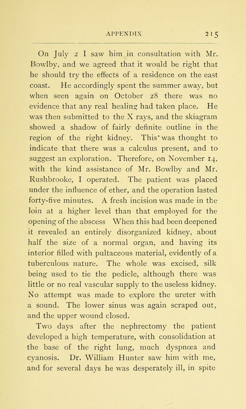 On July 2 I saw him in consultation with Mr. Bowlby, and we agreed that it would be right that he should try the effects of a residence on the east coast. He accordingly spent the summer away, but when seen again on October 28 there was no evidence that any real healing had taken place. He was then submitted to the X rays, and the skiagram showed a shadow of fairly definite outline in the region of the right kidney. This* was thought to indicate that there was a calculus present, and to suggest an exploration. Therefore, on November 14, with the kind assistance of Mr. Bowlby and Mr. Rushbrooke, I operated. The patient was placed under the influence of ether, and the operation lasted forty-five minutes. A fresh incision was made in the loin at a higher level than that employed for the opening of the abscess When this had been deepened it revealed an entirely disorganized kidney, about half the size of a normal organ, and having its interior filled with pultaceous material, evidently of a tuberculous nature. The whole was excised, silk being used to tie the pedicle, although there was little or no real vascular supply to the useless kidney. No attempt was made to explore the ureter wTith a sound. The lower sinus was again scraped out, and the upper wound closed. Two days after the nephrectomy the patient developed a high temperature, with consolidation at the base of the right lung, much dyspnoea and cyanosis. Dr. William Hunter saw him with me, and for several days he was desperately ill, in spite