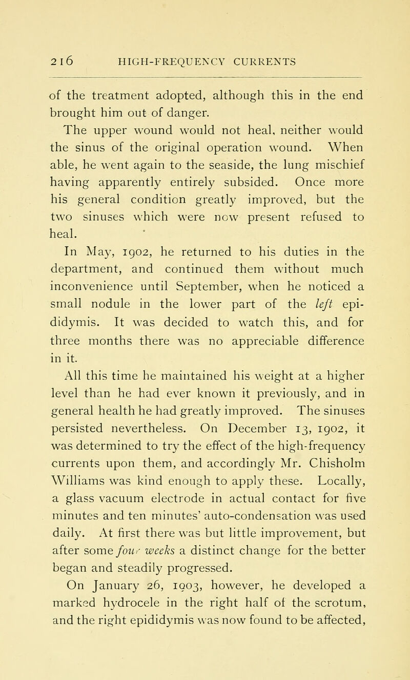 of the treatment adopted, although this in the end brought him out of danger. The upper wound would not heal, neither would the sinus of the original operation wound. When able, he went again to the seaside, the lung mischief having apparently entirely subsided. Once more his general condition greatly improved, but the two sinuses which were now present refused to heal. In May, 1902, he returned to his duties in the department, and continued them without much inconvenience until September, when he noticed a small nodule in the lower part of the left epi- didymis. It was decided to watch this, and for three months there was no appreciable difference in it. All this time he maintained his weight at a higher level than he had ever known it previously, and in general health he had greatly improved. The sinuses persisted nevertheless. On December 13, 1902, it was determined to try the effect of the high-frequency currents upon them, and accordingly Mr. Chisholm Williams was kind enough to apply these. Locally, a glass vacuum electrode in actual contact for five minutes and ten minutes' auto-condensation was used daily. At first there was but little improvement, but after some four- weeks a distinct change for the better began and steadily progressed. On January 26, 1903, however, he developed a marked hydrocele in the right half of the scrotum, and the right epididymis was now found to be affected,