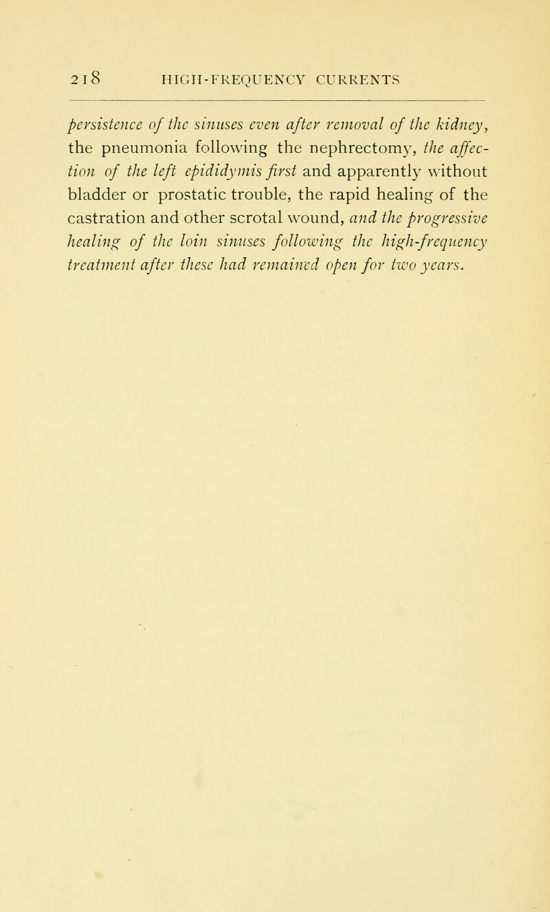 persistence of the sinuses even after removal of the kidney, the pneumonia following the nephrectomy, the affec- tion of the left epididymis first and apparently without bladder or prostatic trouble, the rapid healing of the castration and other scrotal wound, and the progressive healing of the loin sinuses following the high-frequency treatment after these had remained open for two years.