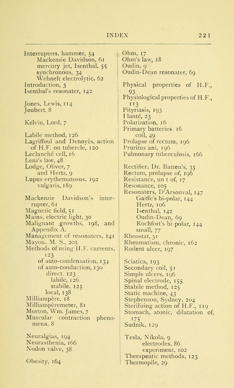 Interrupters, hammer, 54 Mackenzie Davidson, 61 mercury jet, Isenthal, 55 synchronous, 34 Wehnelt electrolytic, 62 Introduction, 3 IsenthaPs resonater, 142 Jones, Lewis, 114 Joubert, 8 Kelvin, Lord, 7 Labile method, 126 Lagriffoul and Denoyes, action of H.F. on tubercle, 120 Leclanche' cell, 16 Lenz's law, 48 Lodge, Oliver, 7 and Hertz, 9 Lupus erythematosus, 192 vulgaris, 189 Mackenzie Davidson's inter- rupter, 61 Magnetic field, 51 Mains, electric light, 30 Malignant growths, 198, and Appendix A. Management of resonaters, 141 Mayou, M. S., 205 Methods of using H.F. currents, 123 of auto-condensation, 134. of auto-conduction, 130 direct. 123 labile, 126 stabile, 125 local, 138 Milliampere, 18 Milliamperemeter, 81 Morton, Wm. James, 7 Muscular contraction pheno- mena, 8 Neuralgias, 194 Neurasthenia, 166 Nodon valve, 38 Obesity, 164 Ohm, 17 Ohm's law, 18 Oudin, 9 Oudin-Dean resonater, 69 Physical properties of H.F., 93 Physiological properties of H.F., .IT3 Pityriasis, 193 I lante, 23 Polarization, 16 Primary batteries, 16 coil, 49 Prolapse of rectum, 196 Pruritus ani, 196 Pulmonary tuberculosis, 166 Rectifier, Dr. Batten's, 35 Rectum, prolapse of, 196 Resistance, un t of, 17 Resonance, 105 Resonaters, D'Arsonval, 147 Gaifife's bi-polar, 144 Hertz, 106 Isenthal, 142 Oudin-Dean, 69 Rochfort's bi-polar, 144 small, 77 Rheostat, 31 I Rheumatism, chronic, 162 Rodent ulcer, 197 Sciatica, 193 Secondary coil, 51 Simple ulcers, 196 Spinal electrode, 155 Stabile method, 125 Static machine, 43 Stephenson, Sydney, 204 Sterilizing action of H.F., 119 Stomach, atonic, dilatation of, 175 Sudnik, 129 Tesla, Nikola, 9 electrodes, 86 experiment, 102 Therapeutic methods, 123 Thermopile, 29