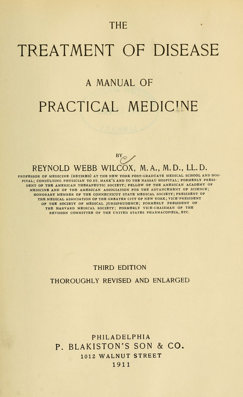 THE TREATMENT OF DISEASE A MANUAL OF PRACTICAL MEDICINE REYNOLD WEBB WILCOX, M.A., M.D., LL.D. PROFESSOR OP MEDICINE (RETIRED) AT THE NEW YORK POST-GRADUATE MEDICAL SCHOOL AND HOS- PITAL; CONSULTING PHYSICIAN TO ST. MARK'S AND TO THE NASSAU HOSPITAL; FORMERLY PRESI- DENT OF THE AMERICAN THERAPEUTIC SOCIETY; FELLOW OF THE AMERICAN ACADEMY OF MEDICINE AND OF THE AMERICAN ASSOCIATION FOR THE ADVANCEMENT OF SCIENCE; HONORARY MEMBER OF THE CONNECTICUT STATE MEDICAL SOCIETY; PRESIDENT OP THE MEDICAL ASSOCIATION OP THE GREATER CITY OF NEW YORK; VICE-PRESIDENT OP THE SOCIETY OP MEDICAL JURISPRUDENCE; FORMERLY PRESIDENT OP THE HARVARD MEDICAL SOCIETY; FORMERLY VICE-CHAIRMAN OP THE REVISION COMMITTEE OF THE UNITED STATES PHARMACOPCEIA, ETC. THIRD EDITION THOROUGHLY REVISED AND ENLARGED PHILADELPHIA P. BLAKISTON'S SON & CO. 1012 WALNUT STREET 1911