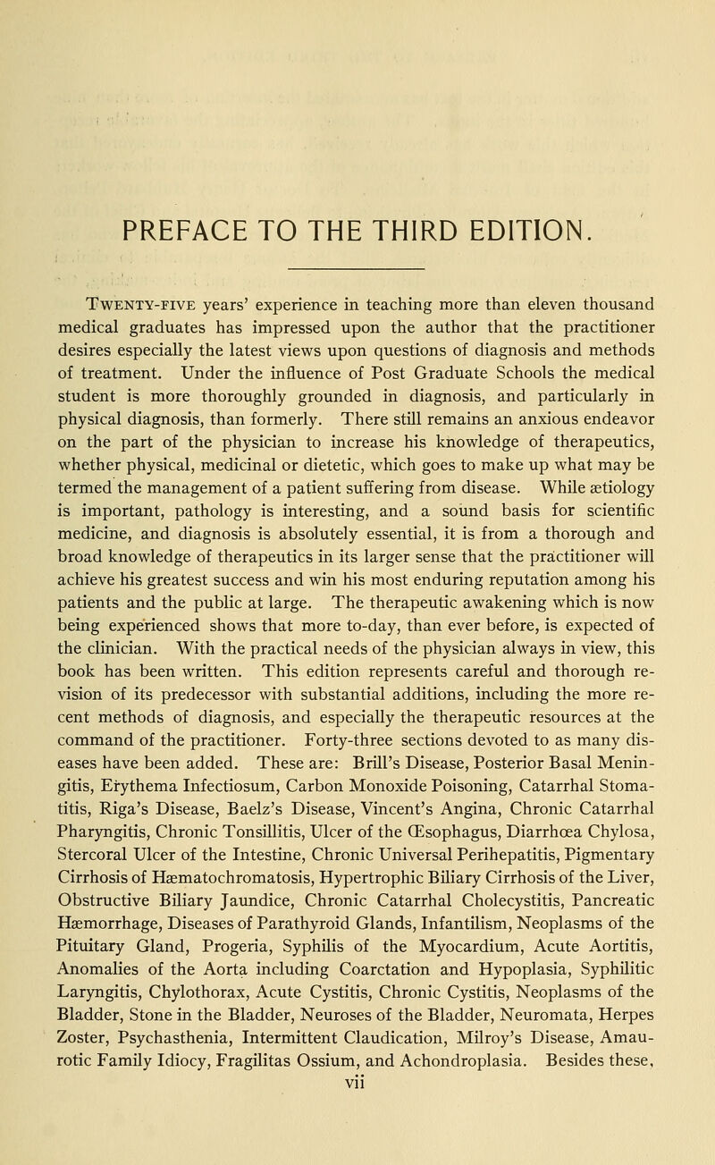 PREFACE TO THE THIRD EDITION. Twenty-five years' experience in teaching more than eleven thousand medical graduates has impressed upon the author that the practitioner desires especially the latest views upon questions of diagnosis and methods of treatment. Under the influence of Post Graduate Schools the medical student is more thoroughly grounded in diagnosis, and particularly in physical diagnosis, than formerly. There still remains an anxious endeavor on the part of the physician to increase his knowledge of therapeutics, whether physical, medicinal or dietetic, which goes to make up what may be termed the management of a patient suffering from disease. While aetiology is important, pathology is interesting, and a sound basis for scientific medicine, and diagnosis is absolutely essential, it is from a thorough and broad knowledge of therapeutics in its larger sense that the practitioner will achieve his greatest success and win his most enduring reputation among his patients and the public at large. The therapeutic awakening which is now being experienced shows that more to-day, than ever before, is expected of the clinician. With the practical needs of the physician always in view, this book has been written. This edition represents careful and thorough re- vision of its predecessor with substantial additions, including the more re- cent methods of diagnosis, and especially the therapeutic resources at the command of the practitioner. Forty-three sections devoted to as many dis- eases have been added. These are: Brill's Disease, Posterior Basal Menin- gitis, Erythema Infectiosum, Carbon Monoxide Poisoning, Catarrhal Stoma- titis, Riga's Disease, Baelz's Disease, Vincent's Angina, Chronic Catarrhal Pharyngitis, Chronic Tonsillitis, Ulcer of the (Esophagus, Diarrhoea Chylosa, Stercoral Ulcer of the Intestine, Chronic Universal Perihepatitis, Pigmentary Cirrhosis of Hasmatochromatosis, Hypertrophic Biliary Cirrhosis of the Liver, Obstructive Biliary Jaundice, Chronic Catarrhal Cholecystitis, Pancreatic Haemorrhage, Diseases of Parathyroid Glands, Infantilism, Neoplasms of the Pituitary Gland, Progeria, Syphilis of the Myocardium, Acute Aortitis, Anomalies of the Aorta including Coarctation and Hypoplasia, Syphilitic Laryngitis, Chylothorax, Acute Cystitis, Chronic Cystitis, Neoplasms of the Bladder, Stone in the Bladder, Neuroses of the Bladder, Neuromata, Herpes Zoster, Psychasthenia, Intermittent Claudication, Milroy's Disease, Amau- rotic Family Idiocy, Fragilitas Ossium, and Achondroplasia. Besides these,